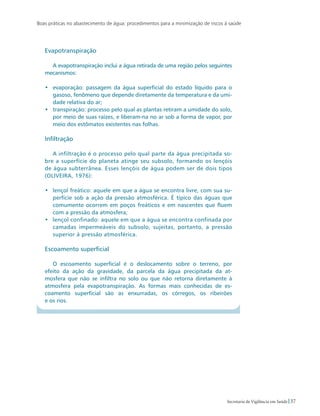 Boas práticas no abastecimento de água: procedimentos para a minimização de riscos à saúde
37Secretaria de Vigilância em Saúde
Evapotranspiração
A evapotranspiração inclui a água retirada de uma região pelos seguintes
mecanismos:
•	 evaporação: passagem da água superficial do estado líquido para o
gasoso, fenômeno que depende diretamente da temperatura e da umi-
dade relativa do ar;
•	 transpiração: processo pelo qual as plantas retiram a umidade do solo,
por meio de suas raízes, e liberam-na no ar sob a forma de vapor, por
meio dos estômatos existentes nas folhas.
Infiltração
A infiltração é o processo pelo qual parte da água precipitada so-
bre a superfície do planeta atinge seu subsolo, formando os lençóis
de água subterrânea. Esses lençóis de água podem ser de dois tipos
(OLIVEIRA, 1976):
•	 lençol freático: aquele em que a água se encontra livre, com sua su-
perfície sob a ação da pressão atmosférica. É típico das águas que
comumente ocorrem em poços freáticos e em nascentes que fluem
com a pressão da atmosfera;
•	 lençol confinado: aquele em que a água se encontra confinada por
camadas impermeáveis do subsolo, sujeitas, portanto, a pressão
superior à pressão atmosférica.
Escoamento superficial
O escoamento superficial é o deslocamento sobre o terreno, por
efeito da ação da gravidade, da parcela da água precipitada da at-
mosfera que não se infiltra no solo ou que não retorna diretamente à
atmosfera pela evapotranspiração. As formas mais conhecidas de es-
coamento superficial são as enxurradas, os córregos, os ribeirões
e os rios.
 