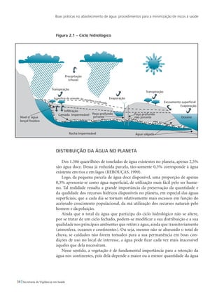 Boas práticas no abastecimento de água: procedimentos para a minimização de riscos à saúde
38 Secretaria de Vigilância em Saúde
Figura 2.1 – Ciclo hidrológico
Distribuição da água no planeta
Dos 1.386 quatrilhões de toneladas de água existentes no planeta, apenas 2,5%
são água doce. Dessa já reduzida parcela, tão-somente 0,3% corresponde à água
existente em rios e em lagos (REBOUÇAS, 1999).
Logo, da pequena parcela de água doce disponível, uma proporção de apenas
0,3% apresenta-se como água superficial, de utilização mais fácil pelo ser huma-
no. Tal realidade ressalta a grande importância da preservação da quantidade e
da qualidade dos recursos hídricos disponíveis no planeta, em especial das águas
superficiais, que a cada dia se tornam relativamente mais escassos em função do
acelerado crescimento populacional, da má utilização dos recursos naturais pelo
homem e da poluição.
Ainda que o total da água que participa do ciclo hidrológico não se altere,
por se tratar de um ciclo fechado, podem-se modificar a sua distribuição e a sua
qualidade nos principais ambientes que retêm a água, ainda que transitoriamente
(atmosfera, oceanos e continentes). Ou seja, mesmo não se alterando o total de
chuva, se cuidados não forem tomados para a sua permanência em boas con-
dições de uso no local de interesse, a água pode ficar cada vez mais inacessível
àqueles que dela necessitam.
Nesse sentido, a vegetação é de fundamental importância para a retenção da
água nos continentes, pois dela depende a maior ou a menor quantidade da água
 