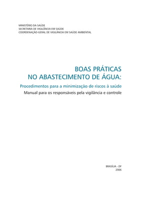 MINISTÉRIO DA SAÚDE
SECRETARIA DE VIGILÂNCIA EM SAÚDE
COORDENAÇÃO-GERAL DE VIGILÂNCIA EM SAÚDE AMBIENTAL
BOAS PRÁTICAS
NO ABASTECIMENTO DE ÁGUA:
Procedimentos para a minimização de riscos à saúde
Manual para os responsáveis pela vigilância e controle
Brasília - DF
2006
 