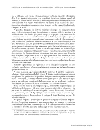 Boas práticas no abastecimento de água: procedimentos para a minimização de riscos à saúde
39Secretaria de Vigilância em Saúde
que se infiltra no solo, parcela esta que garante as vazões das nascentes e dos poços,
além de ser a grande responsável pela perenidade dos corpos de água superficial.
Portanto, o desmatamento predatório pode comprometer seriamente os recursos
hídricos numa dada região, podendo levar até mesmo à sua exaustão e à conse-
qüente desertificação de vastas áreas, como já ocorre em diversas regiões do mundo
e do próprio Brasil.
A qualidade da água é um atributo dinâmico no tempo e no espaço e bastante
susceptível às ações antrópicas. Normalmente, os recursos hídricos prestam-se a
múltiplos usos, tais como: a geração de energia, a irrigação, a criação de animais,
o abastecimento para consumo humano e fins industriais, a recreação e a pesca, a
composição e a harmonia paisagística e até mesmo a recepção de efluentes domés-
ticos e industriais, desde que de forma controlada. A cada uso corresponde uma
certa demanda de água, em quantidade e qualidade necessárias e suficientes. Entre-
tanto, a concentração demográfica, a expansão industrial, as atividades agropecuá-
rias, enfim, o uso e a ocupação do solo na bacia hidrográfica de um manancial po-
dem introduzir na água substâncias em “excesso” ou indesejáveis, comprometendo
diversos usos. De forma análoga, a captação de água para suprir uma demanda
específica pode comprometer a oferta de água para outros fins. Portanto, o dese-
quilíbrio entre a oferta e a demanda de água, ou entre as funções de um recurso
hídrico como manancial de abastecimento e corpo receptor, podem fazer dos usos
múltiplos usos conflitantes.
Portanto, a preservação da vegetação, o uso e a ocupação adequados do solo
nas bacias contribuintes influenciam diretamente na preservação da qualidade das
águas dos mananciais.
A tênue linha que separa as possibilidades múltiplas do conflito requer racio-
nalidade e hierarquia (prioridades)
no uso da água, o que inclui necessariamente
disciplina de uso, preservação da qualidade da água, controle de perdas e de desper-
dícios e reciclagem. O conflito demanda arbitragem, que, no caso do uso da água,
deve ser exercida pela própria sociedade, amparada por um arcabouço legislativo-
institucional que possibilite a gestão democrática dos recursos hídricos.
Neste sentido, muito já se avançou no país, culminando na promulgação da
Lei Nacional de Recursos Hídricos, a qual incorpora dispositivos tais como: o da
gestão por bacias hidrográficas, exercida pelos Comitês de Bacias (o “Parlamento”
das águas) e as Agências da Água (órgãos técnicos executores); o do usuário-paga-
dor, exercido por meio do mecanismo de outorga da água (direito de uso); e o do
poluidor-pagador.
No que diz respeito à preservação da qualidade da água e do controle de polui-
ção, também muito se avançou, ao menos no que tange aos aspectos normativos e
fiscalizadores, haja vista o moderno aparato de licenciamento ambiental e controle
de emissão de efluentes existentes na legislação federal e de vários estados.
  A legislação brasileira sempre foi muito clara, desde o Código das Águas da década de 1930 até a
atual Lei Nacional de Recursos Hídricos: em situações de escassez, os usos prioritários da água são
o abastecimento para consumo humano e a dessedentação de animais.
 