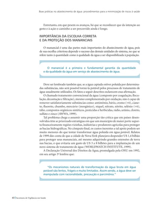 Boas práticas no abastecimento de água: procedimentos para a minimização de riscos à saúde
40 Secretaria de Vigilância em Saúde
Entretanto, em que pesem os avanços, há que se reconhecer que da intenção ao
gesto e à ação o caminho a ser percorrido ainda é longo.
Importância da escolha correta 					
e da proteção dos mananciais
O manancial é uma das partes mais importantes do abastecimento de água, pois
de sua escolha criteriosa depende o sucesso das demais unidades do sistema, no que se
refere tanto à quantidade como à qualidade da água a ser disponibilizada à população.
O manancial é a primeira e fundamental garantia da quantidade
e da qualidade da água em serviço de abastecimento de água.
Deve ser lembrado também que, se a água captada estiver poluída por determina-
das substâncias, não será possível torná-la potável pelos processos de tratamento de
água usualmente utilizados. Os fatos a seguir descritos esclarecem essa afirmação.
O chamado tratamento convencional da água (composto por coagulação, flocu-
lação, decantação e filtração), mesmo complementado por oxidação, não é capaz de
remover satisfatoriamente substâncias como: antimônio, bário, cromo (+6), ciane-
to, fluoreto, chumbo, mercúrio (inorgânico), níquel, nitrato, nitrito, selênio (+6),
tálio, compostos orgânicos sintéticos, pesticidas e herbicidas, rádio, urânio, cloreto,
sulfato e zinco (AWWA, 1999).
Tal problema chega a assumir uma proporção tão crítica que em países desen-
volvidos têm se priorizado estratégias em que um município de maior porte supor-
ta financeiramente regiões vizinhas, indústrias e produtores agrícolas para proteger
as bacias hidrográficas. No cômputo final, os custos inerentes a tal apoio podem ser
muito menores do que tentar transformar água poluída em água potável. Relatos
de 1999 dão conta de que a cidade de Nova York planejava despender U$ 1,4 bilhão
para proteger seus mananciais, até mesmo adquirindo grandes extensões de terra
nas bacias, o que evitaria um gasto de U$ 3 a 8 bilhões para a implantação de um
novo sistema de tratamento de água (WORLDWATCH INSTITUTE, 1999).
A Declaração Universal dos Direitos da Água, promulgada pela ONU em 1992,
em seu artigo 3o
lembra que:
“Os mecanismos naturais de transformação da água bruta em água
potável são lentos, frágeis e muito limitados. Assim sendo, a água deve ser
manipulada com racionalidade, precaução e parcimônia.”
 
