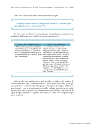Boas práticas no abastecimento de água: procedimentos para a minimização de riscos à saúde
41Secretaria de Vigilância em Saúde
Todos esses importantes alertas apontam numa só direção:
A imperiosa necessidade da proteção dos mananciais utilizados pelas
populações humanas e demais seres vivos
Por isso é que, em diversos países, as bacias hidrográficas de mananciais são
cuidadas e declaradas como verdadeiros santuários ambientais.
Prática não recomendada Prática recomendada
Muitas vezes, o profissional de abas-
tecimento de água, ao escolher o ma-
nancial, pensa apenas na suficiência
de sua vazão (quantidade de água) e
na facilidade de adução de suas águas
até a comunidade.
Ao escolher um manancial,
o profissional de abastecimento
de água deve considerar aspectos
relacionados à quantidade de água,
à facilidade de adução e à proteção
do manancial (qualidade da água),
lembrando-se de que, geralmente,
quanto maior a vazão do manan-
cial, tanto maior é sua bacia hidro-
gráfica, o que vale dizer, tanto mais
difícil será garantir a proteção da
respectiva bacia hidrográfica e, por
conseguinte, a qualidade da água
a ser captada.
Assim sendo, todo o esforço deve ser feito pelos prestadores dos serviços de
abastecimento de água, juntamente com as populações abastecidas, para que
seja garantido − inclusive, mas não apenas, pela atuação dos órgãos ambientais
responsáveis − que as atividades desenvolvidas na bacia a montante das capta-
ções de água não comprometam, mas favoreçam a quantidade e a qualidade da
água. A seguir, apontam-se algumas providências a serem adotadas para atingir
esses objetivos:
 