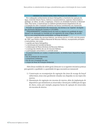 Boas práticas no abastecimento de água: procedimentos para a minimização de riscos à saúde
42 Secretaria de Vigilância em Saúde
Medidas de ordem geral para proteção de mananciais
Ter o adequado conhecimento da bacia hidrográfica a montante da captação de
água, incluindo fatores físicos, bióticos e socioeconômicos; aspectos relacionados à
geologia, ao relevo, ao solo, à vegetação, à fauna e às atividades humanas aí desenvol-
vidas. Para tanto, é essencial que se realizem periodicamente diagnósticos de uso
e ocupação do solo e inspeções sanitárias nas bacias contribuintes aos mananciais.
Proceder ao enquadramento dos mananciais, nos termos e no “espírito” da legisla-
ção pertinente (Resolução Conama no
257/2005).
“ENQUADRAMENTO: estabelecimento da meta ou objetivo de qualidade da água
(classe) a ser alcançado ou mantido em um segmento de corpo d’água, de acordo
com os usos preponderantes pretendidos, ao longo do tempo.”
Promover a gestão dos recursos hídricos, nos termos da Lei no
9.433, de 8 de janeiro
de 1997, que institui a Política Nacional de Recursos Hídricos, incorporando princípios
e instrumentos, tais como:
• a gestão por bacia hidrográfica;
• a constituição de Comitês de Bacias;
• a elaboração de Planos Diretores de Recursos Hídricos;
• a outorga dos direitos de uso de recursos hídricos;
• a participação comunitária e o controle social.
Se possível deverão ser criados e implementados, no âmbito local, dispositivos legais,
tais como:
• leis de proteção de mananciais;
• zoneamento ambiental;
• leis de uso e ocupação do solo;
• criação de Áreas de Proteção Ambiental.
Além dessas medidas de ordem geral, destacam-se as seguintes iniciativas práticas
para garantir a qualidade e a quantidade de água necessária ao manancial:
1)	 Conservação ou recomposição da vegetação das áreas de recarga do lençol
subterrâneo, áreas estas geralmente situadas nas chapadas ou nos topos dos
morros.
2)	 Manutenção da vegetação em encostas de morros, além da implantação de
dispositivos que minimizem as enxurradas e favoreçam a infiltração da água
de chuva, como, por exemplo, pequenas bacias de captação de enxurradas
em encostas de morros.
 