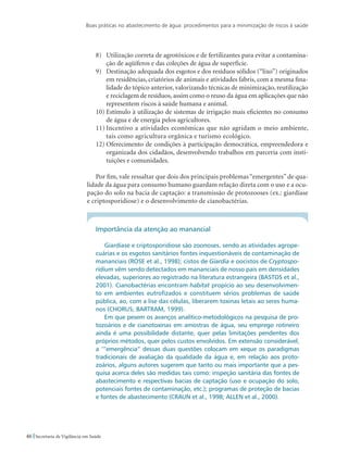 Boas práticas no abastecimento de água: procedimentos para a minimização de riscos à saúde
46 Secretaria de Vigilância em Saúde
8)	 Utilização correta de agrotóxicos e de fertilizantes para evitar a contamina-
ção de aqüíferos e das coleções de água de superfície.
9)	 Destinação adequada dos esgotos e dos resíduos sólidos (“lixo”) originados
em residências, criatórios de animais e atividades fabris, com a mesma fina-
lidade do tópico anterior, valorizando técnicas de minimização, reutilização
e reciclagem de resíduos, assim como o reuso da água em aplicações que não
representem riscos à saúde humana e animal.
10)	Estímulo à utilização de sistemas de irrigação mais eficientes no consumo
de água e de energia pelos agricultores.
11)	Incentivo a atividades econômicas que não agridam o meio ambiente,
tais como agricultura orgânica e turismo ecológico.
12)	Oferecimento de condições à participação democrática, empreendedora e
organizada dos cidadãos, desenvolvendo trabalhos em parceria com insti-
tuições e comunidades.
Por fim, vale ressaltar que dois dos principais problemas “emergentes” de qua-
lidade da água para consumo humano guardam relação direta com o uso e a ocu-
pação do solo na bacia de captação: a transmissão de protozooses (ex.: giardíase
e criptosporidiose) e o desenvolvimento de cianobactérias.
Importância da atenção ao manancial
Giardíase e criptosporidiose são zoonoses, sendo as atividades agrope-
cuárias e os esgotos sanitários fontes inquestionáveis de contaminação de
mananciais (ROSE et al., 1998); cistos de Giardia e oocistos de Cryptospo-
ridium vêm sendo detectados em mananciais de nosso país em densidades
elevadas, superiores ao registrado na literatura estrangeira (BASTOS et al.,
2001). Cianobactérias encontram habitat propício ao seu desenvolvimen-
to em ambientes eutrofizados e constituem sérios problemas de saúde
pública, ao, com a lise das células, liberarem toxinas letais ao seres huma-
nos (CHORUS; BARTRAM, 1999).
Em que pesem os avanços analítico-metodológicos na pesquisa de pro-
tozoários e de cianotoxinas em amostras de água, seu emprego rotineiro
ainda é uma possibilidade distante, quer pelas limitações pendentes dos
próprios métodos, quer pelos custos envolvidos. Em extensão considerável,
a ‘”emergência” dessas duas questões colocam em xeque os paradigmas
tradicionais de avaliação da qualidade da água e, em relação aos proto-
zoários, alguns autores sugerem que tanto ou mais importante que a pes-
quisa acerca deles são medidas tais como: inspeção sanitária das fontes de
abastecimento e respectivas bacias de captação (uso e ocupação do solo,
potenciais fontes de contaminação, etc.); programas de proteção de bacias
e fontes de abastecimento (CRAUN et al., 1998; ALLEN et al., 2000).
 