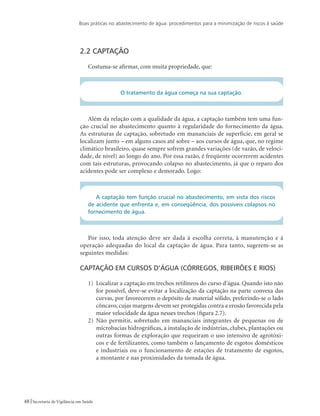 Boas práticas no abastecimento de água: procedimentos para a minimização de riscos à saúde
48 Secretaria de Vigilância em Saúde
2.2 Captação
Costuma-se afirmar, com muita propriedade, que:
O tratamento da água começa na sua captação.
Além da relação com a qualidade da água, a captação também tem uma fun-
ção crucial no abastecimento quanto à regularidade do fornecimento da água.
As estruturas de captação, sobretudo em mananciais de superfície, em geral se
localizam junto – em alguns casos até sobre – aos cursos de água, que, no regime
climático brasileiro, quase sempre sofrem grandes variações (de vazão, de veloci-
dade, de nível) ao longo do ano. Por essa razão, é freqüente ocorrerem acidentes
com tais estruturas, provocando colapso no abastecimento, já que o reparo dos
acidentes pode ser complexo e demorado. Logo:
A captação tem função crucial no abastecimento, em vista dos riscos
de acidente que enfrenta e, em conseqüência, dos possíveis colapsos no
fornecimento de água.
Por isso, toda atenção deve ser dada à escolha correta, à manutenção e à
operação adequadas do local da captação de água. Para tanto, sugerem-se as
seguintes medidas:
Captação em cursos d’água (córregos, ribeirões e rios)
1)	 Localizar a captação em trechos retilíneos do curso d’água. Quando isto não
for possível, deve-se evitar a localização da captação na parte convexa das
curvas, por favorecerem o depósito de material sólido, preferindo-se o lado
côncavo, cujas margens devem ser protegidas contra a erosão favorecida pela
maior velocidade da água nesses trechos (figura 2.7).
2)	 Não permitir, sobretudo em mananciais integrantes de pequenas ou de
microbacias hidrográficas, a instalação de indústrias, clubes, plantações ou
outras formas de exploração que requeiram o uso intensivo de agrotóxi-
cos e de fertilizantes, como também o lançamento de esgotos domésticos
e industriais ou o funcionamento de estações de tratamento de esgotos,
a montante e nas proximidades da tomada de água.
 
