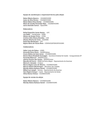 Equipe de coordenação e responsável técnica pela edição
Nolan Ribeiro Bezerra – CGVAM/SVS/MS
Isaías da Silva Pereira – CGVAM/SVS/MS
Marta Helena Paiva Dantas – CGVAM/SVS/MS
Maria de Lourdes Fernandes Neto – CGVAM/SVS/MS
Jacira Azevedo Cancio – Opas/OMS
Elaboradores
Rafael Kopschitz Xavier Bastos – UFV
Leo Heller – Coordenação – UFMG
Aloisio de Araujo Prince – UFMG
Cristina Célia Silveira Brandão – UnB
Silvano Silverio da Costa – ASSEMAE
Paula Dias Bevilacqua – UFV
Rejane Maria de Souza Alves – COVEH/CGDT/DEVEP/SVS/MS
Colaboradores
Valter Lúcio de Pádua – UFMG
Armando Perez Flores – AAHM/Sabesp
Cícero Dédice de Goés Júnior – CGVAM/SVS/MS
Denise Maria Elisabeth Formaggia – Secretaria Estadual de Saúde – Caraguatatuba-SP
Fernanda Bitercurt – DENSP/Funasa
Johnny Ferreira dos Santos – DENSP/Funasa
Marcelo Gil Faccin – DMAE de Porto Alegre – Representante da Assemae
Márcia K. Amoedo – Embasa
Marcia Regina Lima de Oliveira – CGVAM/SVS/MS
Marcos Helano Montenegro – Ministério das Cidades
Mariely Helena Barbosa Daniel – CGVAM/SVS/MS
Milton Luis Joseph – Semasa – Representante da Assemae
Vera Regina Estuqui – Caesb – Representante da Aesbe
Vilma Ramos Feitosa – CGVAM/SVS/MS
Equipe de revisão da edição
Nolan Ribeiro Bezerra – CGVAM/SVS/MS
Mariely Helena Barbosa Daniel – CGVAM/SVS/MS
 