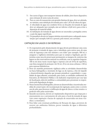 Boas práticas no abastecimento de água: procedimentos para a minimização de riscos à saúde
50 Secretaria de Vigilância em Saúde
7)	 Em cursos d’água com transporte intenso de sólidos, deve haver dispositivo
para retenção de areia (caixa de areia).
8)	 Para os casos de mananciais com grandes lâminas de água, deve ser adotada,
no mínimo, uma tubulação de tomada para cada 1,50 m de altura de água.
9)	 A velocidade da água nos condutos livres ou forçados da tomada de água
deve ser adequada (por exemplo, não ser inferior a 0,60 m/s), para evitar a
deposição de material sólido.
10)	 As tubulações de tomada de água devem ser ancoradas e protegidas contra
a ação das águas superficiais.
11)	 Os passadiços devem ter largura mínima necessária para a adequada manu-
tenção (por exemplo, 0,60 m) e possuir, pelo menos, um corrimão.
Captação em lagos e em represas
1)	 Os responsáveis pelo abastecimento de água devem providenciar uma zona
de proteção à tomada de água, com a interdição, para outros usos, de uma
zona de segurança com raio mínimo a seu redor (por exemplo, 500 m); e
assegurar a vigilância sistemática para que se cumpra a legislação, que de-
termina como área de preservação permanente as margens de contorno das
lagoas ou dos reservatórios naturais ou artificiais, com as seguintes larguras:
100 m em áreas rurais (exceto lagos e represas com até 20 ha de superfície,
cuja faixa marginal de proteção é de 50 m); 30 m em áreas urbanas e 100 m
para represas hidrelétricas.
2)	 Deve ser mantida permanente vigilância sobre as atividades desenvolvidas
na bacia hidrográfica a montante do lago ou da represa, a fim de impedir
o desenvolvimento daquelas que possam prejudicar a quantidade e a qua-
lidade da água afluente, acionando, para tanto, as entidades ambientais do
Executivo, do Ministério Público e do Judiciário responsáveis por esse tipo
de fiscalização, além de mobilizar a comunidade para pressionar os respon-
sáveis pela degradação da água.
3)	 Nessa mesma bacia hidrográfica,devem ser desenvolvidas e incentivadas me-
didas de conservação e de recomposição da vegetação, assim como o correto
uso do solo, para favorecer a infiltração da água de chuva e evitar erosões e a
perda de solos pelas enxurradas.
4)	 Quando necessários, devem ser implantados dispositivos que impeçam o
assoreamento ou o carreamento de solo para o local da tomada de água
(tais como vegetação e bacias de captação de enxurradas em áreas vizi-
nhas e a montante).
5)	Para lidar com eventuais problemas de floração de algas, prováveis de
ocorrer em ambientes lênticos, prever tomadas de água a diferentes
profundidades.
 