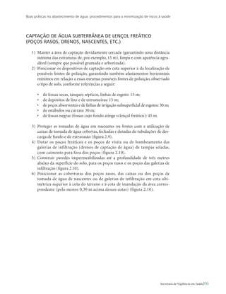 Boas práticas no abastecimento de água: procedimentos para a minimização de riscos à saúde
51Secretaria de Vigilância em Saúde
Captação de água subterrânea de lençol freático
(poços rasos, drenos, nascentes, etc.)
1)	 Manter a área de captação devidamente cercada (garantindo uma distância
mínima das estruturas de, por exemplo, 15 m), limpa e com aparência agra-
dável (sempre que possível gramada e arborizada).
2)	 Posicionar os dispositivos de captação em cota superior à da localização de
possíveis fontes de poluição, garantindo também afastamentos horizontais
mínimos em relação a essas mesmas possíveis fontes de poluição, observado
o tipo de solo, conforme referências a seguir:
•	 de fossas secas, tanques sépticos, linhas de esgoto: 15 m;
•	 de depósitos de lixo e de estrumeiras: 15 m;
•	 de poços absorventes e de linhas de irrigação subsuperficial de esgotos: 30 m;
•	 de estábulos ou currais: 30 m;
•	 de fossas negras (fossas cujo fundo atinge o lençol freático): 45 m.
3)	 Proteger as tomadas de água em nascentes ou fontes com a utilização de
caixas de tomada de água cobertas, fechadas e dotadas de tubulações de des-
carga de fundo e de extravasão (figura 2.9).
4)	 Dotar os poços freáticos e os poços de visita ou de bombeamento das
galerias de infiltração (drenos de captação de água) de tampas seladas,
com caimento para fora dos poços (figura 2.10).
5)	 Construir paredes impermeabilizadas até a profundidade de três metros
abaixo da superfície do solo, para os poços rasos e os poços das galerias de
infiltração (figura 2.10).
6)	 Posicionar as coberturas dos poços rasos, das caixas ou dos poços de
tomada de água de nascentes ou de galerias de infiltração em cota alti-
métrica superior à cota do terreno e à cota de inundação da área corres-
pondente (pelo menos 0,30 m acima dessas cotas) (figura 2.10).
 