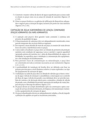 Boas práticas no abastecimento de água: procedimentos para a minimização de riscos à saúde
53Secretaria de Vigilância em Saúde
7)	 Construir e manter valetas de desvio de águas superficiais para as áreas onde
se situam os poços rasos ou as caixas de tomada de nascentes (figuras 2.9
e 2.10).
8)	 Dotar os poços freáticos e as galerias de infiltração de dispositivos adequa-
dos e seguros para a extração de água, inclusive do ponto de vista sanitário
(figuras 2.9 e 2.10).
Captação de água subterrânea de lençol confinado
(poços jorrantes ou não jorrantes)
1)	 A captação com poço(s) deve garantir vazão constante e contínua sem
prejuízo da qualidade da água.
2)	 O funcionamento de cada poço deve ser adequadamente monitorado, como
parcela integrante dos recursos hídricos regionais.
3)	 Em resposta a áreas dotadas de mais de um poço, os ensaios de vazão devem
levar em conta a interferência entre os poços.
4)	 A área onde se localizam os poços deve ser dotada de perímetro de proteção
sanitária com condições de segurança (cerca e portão) e aspecto agradável
(gramado, pintura de moirões, etc.), além de disponibilidade de espaço e de
facilidades, na superfície, para a instalação e a manutenção dos equipamen-
tos e das instalações de bombeamento.
5)	Para prevenir riscos de contaminação ou mineralização, o poço deve
ser cimentado em toda a extensão necessária ao seu isolamento (figuras
2.11 e 2.12).
6)	 A profundidade de instalação da bomba deve ser definida com base na
posição prevista para o nível dinâmico relativo à vazão explotada e no tipo
de equipamento de extração de água.
7)	 A tubulação na saída do poço deve ser dotada de válvulas que evitem o retor-
no da água (válvula de retenção) e possibilitem a interrupção ou o controle
do fluxo de água (válvula de parada); essa tubulação deve ser provida tam-
bém de ventosa e de derivação aberta para a atmosfera e dotada de válvula
de parada, com a finalidade de permitir operações de medição de vazão, lim-
peza do poço e descarga da adutora (figura 2.13).
8)	 Os poços devem ser sempre desinfetados após sua construção e após a exe-
cução de serviços de desenvolvimento, de limpeza e de manutenção (inclusi-
ve dos equipamentos de extração de água).
9)	 Os poços abandonados devem ser adequadamente vedados, a fim de impedir
a poluição do aqüífero ao qual se encontram conectados.
 