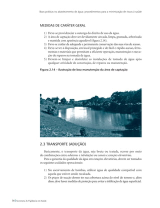 Boas práticas no abastecimento de água: procedimentos para a minimização de riscos à saúde
56 Secretaria de Vigilância em Saúde
Medidas de caráter geral
1)	 Deve-se providenciar a outorga do direito de uso da água.
2)	 A área de captação deve ser devidamente cercada, limpa, gramada, arborizada
e mantida com aparência agradável (figura 2.14).
3)	 Deve-se cuidar da adequada e permanente conservação das suas vias de acesso.
4)	 Deve-se ter à disposição, em local protegido e de fácil e rápido acesso, ferra-
mentas e materiais que permitam a eficiente operação, manutenção e execu-
ção de reparos na tomada de água.
5)	 Devem-se limpar e desinfetar as instalações de tomada de água após
qualquer atividade de construção, de reparos ou manutenção.
Figura 2.14 – Ilustração de boa manutenção da área de captação
2.3 Transporte (Adução)
Basicamente, o transporte da água, seja bruta ou tratada, ocorre por meio
de combinações entre adutoras e tubulações ou canais e estações elevatórias.
Para a garantia da qualidade da água em estações elevatórias, devem ser tomados
os seguintes cuidados operacionais:
1)	 No escorvamento de bombas, utilizar água de qualidade compatível com
aquela que estiver sendo recalcada.
2)	 Os poços de sucção devem ter sua cobertura acima do nível do terreno e, além
disso,deve haver medidas de proteção para evitar a infiltração de água superficial.
 