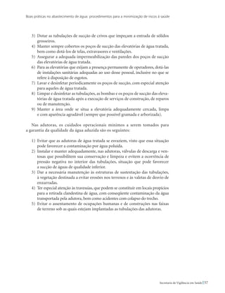 Boas práticas no abastecimento de água: procedimentos para a minimização de riscos à saúde
57Secretaria de Vigilância em Saúde
3)	 Dotar as tubulações de sucção de crivos que impeçam a entrada de sólidos
grosseiros.
4)	 Manter sempre cobertos os poços de sucção das elevatórias de água tratada,
bem como dotá-los de telas, extravasores e ventilações.
5)	 Assegurar a adequada impermeabilização das paredes dos poços de sucção
das elevatórias de água tratada.
6)	 Para as elevatórias que exijam a presença permanente de operadores, dotá-las
de instalações sanitárias adequadas ao uso desse pessoal, inclusive no que se
refere à disposição de esgotos.
7)	 Lavar e desinfetar periodicamente os poços de sucção, com especial atenção
para aqueles de água tratada.
8)	 Limpar e desinfetar as tubulações, as bombas e os poços de sucção das eleva-
tórias de água tratada após a execução de serviços de construção, de reparos
ou de manutenção.
9)	 Manter a área onde se situa a elevatória adequadamente cercada, limpa
e com aparência agradável (sempre que possível gramada e arborizada).
Nas adutoras, os cuidados operacionais mínimos a serem tomados para
a garantia da qualidade da água aduzida são os seguintes:
1)	 Evitar que as adutoras de água tratada se esvaziem, visto que essa situação
pode favorecer a contaminação por água poluída.
2)	 Instalar e manter adequadamente, nas adutoras, válvulas de descarga e ven-
tosas que possibilitem sua conservação e limpeza e evitem a ocorrência de
pressão negativa no interior das tubulações, situação que pode favorecer
a sucção de águas de qualidade inferior.
3)	 Dar a necessária manutenção às estruturas de sustentação das tubulações,
à vegetação destinada a evitar erosões nos terrenos e às valetas de desvio de
enxurradas.
4)	 Ter especial atenção às travessias, que podem se constituir em locais propícios
para a retirada clandestina de água, com conseqüente contaminação da água
transportada pela adutora, bem como acidentes com colapso do trecho.
5)	 Evitar o assentamento de ocupações humanas e de construções nas faixas
de terreno sob as quais estejam implantadas as tubulações das adutoras.
 