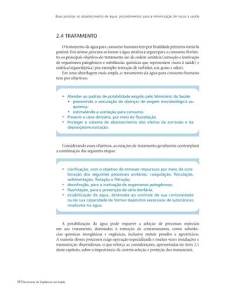 Boas práticas no abastecimento de água: procedimentos para a minimização de riscos à saúde
58 Secretaria de Vigilância em Saúde
2.4 Tratamento
O tratamento da água para consumo humano tem por finalidade primeira torná-la
potável.Em síntese,procura-se tornar a água atrativa e segura para o consumo.Portan-
to, os principais objetivos do tratamento são de ordem sanitária (remoção e inativação
de organismos patogênicos e substâncias químicas que representem riscos à saúde) e
estética/organoléptica (por exemplo: remoção de turbidez, cor, gosto e odor).
Em uma abordagem mais ampla, o tratamento da água para consumo humano
tem por objetivos:
•	 Atender ao padrão de potabilidade exigido pelo Ministério da Saúde:
•	 prevenindo a veiculação de doenças de origem microbiológica ou
química;
•	 estimulando a aceitação para consumo.
•	 Prevenir a cárie dentária, por meio da fluoretação.
•	 Proteger o sistema de abastecimento dos efeitos da corrosão e da
deposição/incrustação.
Considerando esses objetivos, as estações de tratamento geralmente contemplam
a combinação das seguintes etapas:
•	 clarificação, com o objetivo de remover impurezas por meio da com-
binação dos seguintes processos unitários: coagulação, floculação,
sedimentação, flotação e filtração;
•	 desinfecção, para a inativação de organismos patogênicos;
•	 fluoretação, para a prevenção da cárie dentária;
•	 estabilização da água, destinada ao controle da sua corrosividade
ou de sua capacidade de formar depósitos excessivos de substâncias
insolúveis na água.
A potabilização da água pode requerer a adoção de processos especiais
em seu tratamento, destinados à remoção de contaminantes, como substân-
cias químicas inorgânicas e orgânicas, inclusive metais pesados e agrotóxicos.
A maioria desses processos exige operação especializada e muitas vezes instalações e
manutenção dispendiosas, o que reforça as considerações, apresentadas no item 2.1
deste capítulo, sobre a importância da correta seleção e proteção dos mananciais.
 