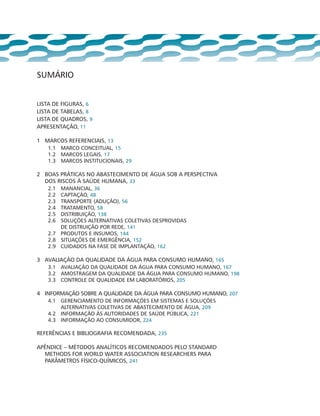 sumário
lista de figuras, 6
lista de tabelas, 8
lista de quadros, 9
Apresentação, 11
1 	 Marcos referenciais, 13
1.1	 Marco conceitual, 15
1.2	 Marcos legais, 17
1.3	 Marcos institucionais, 29
2 	 Boas práticas no abastecimento de água sob a perspectiva
dos riscos à saúde humana, 33
2.1	 Manancial, 36
2.2	 Captação, 48
2.3	 Transporte (Adução), 56
2.4	 Tratamento, 58
2.5	 Distribuição, 138
2.6	 Soluções alternativas coletivas desprovidas
de distruição por rede, 141
2.7	 Produtos e insumos, 144
2.8	 Situações de emergência, 152
2.9	 Cuidados na fase de implantação, 162
3 	 Avaliação da qualidade da água para consumo humano, 165
3.1	 Avaliação da qualidade da água para consumo humano, 167
3.2	 Amostragem da qualidade da água para consumo humano, 198
3.3	 Controle de qualidade em laboratórios, 205
4 	 Informação sobre a qualidade da água para consumo humano, 207
4.1	 Gerenciamento de informações em sistemas e soluções
alternativas coletivas de abastecimento de água, 209
4.2	 Informação às autoridades de saúde pública, 221
4.3	 Informação ao consumidor, 224
Referências e bibliografia recomendada, 235
Apêndice – MÉTODOS ANALÍTICOS RECOMENDADOS PELO STANDARD
METHODS FOR WORLD WATER ASSOCIATION RESEARCHERS PARA
PARÂMETROS FÍSICO-QUÍMICOS, 241
 