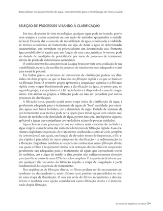 Boas práticas no abastecimento de água: procedimentos para a minimização de riscos à saúde
59Secretaria de Vigilância em Saúde
Seleção de processos visando à clarificação
Em tese, do ponto de vista tecnológico, qualquer água pode ser tratada, porém
nem sempre a custos acessíveis ou por meio de métodos apropriados à realida-
de local. Decorre daí o conceito de tratabilidade da água, relacionado à viabilida-
de técnico-econômica do tratamento, ou seja, de dotar a água de determinadas
características que permitam ou potencializem um determinado uso. Portanto,
água potabilizável é aquela que, em função de suas características in natura, pode
ser dotada de condições de potabilidade por meio de processos de tratamento
viáveis do ponto de vista técnico-econômico.
O conhecimento das características da água bruta permite uma avaliação de sua
tratabilidade, ou seja, da escolha do processo de tratamento mais adequado e viável
para torná-la potável.
Em linhas gerais, as técnicas de tratamento de clarificação podem ser divi-
didas em dois grupos: as que se baseiam na filtração rápida e as que se baseiam
na filtração lenta. O primeiro grupo apresenta a coagulação química e a filtração
rápida como etapas fundamentais para a clarificação da água, ao passo que, no
segundo grupo, a etapa básica é a filtração lenta e é dispensável o uso de coagu-
lantes. Em ambos os grupos, a filtração pode ou não ser precedida por outros
processos de clarificação.
A filtração lenta, quando usada como etapa única de clarificação da água, é
geralmente adequada para o tratamento de águas de “boa” qualidade, por exem-
plo, águas com baixa turbidez, cor e densidade de algas. Dotada de sistemas de
pré-tratamento, essa técnica pode ser a opção para tratar águas com valores me-
dianos de turbidez e de densidade de algas, porém não será, em hipótese alguma,
aplicável a águas que contenham cor verdadeira acima de poucas unidades.
Águas brutas com presença de cor ou valores mais elevados de turbidez e
algas exigem o uso de uma das variantes da técnica de filtração rápida. Essas va-
riantes englobam seqüências de tratamento conhecidas como de ciclo completo
ou convencional, nas quais, em função de elevados teores de impurezas, a filtra-
ção rápida é precedida de outro processo de clarificação – a sedimentação ou
a flotação. Englobam também as seqüências conhecidas como filtração direta,
nas quais o filtro é responsável único pela remoção do material em suspensão;
geralmente são adequadas para o tratamento de águas que apresentam teores
de turbidez, cor e algas de médio a alto, porém não suficientemente elevados
para justificar o uso de uma ETA de ciclo completo. É importante lembrar que,
em qualquer das variantes da filtração rápida, a etapa de coagulação é parte
fundamental da seqüência de tratamento.
Nas seqüências de filtração direta, os filtros podem ser de escoamento as-
cendente ou descendente e, neste último caso, podem ser precedidos ou não
de uma etapa de floculação. O uso em série de filtros ascendentes e descen-
dentes é também uma opção considerada como filtração direta e é denomi-
nado dupla filtração.
 