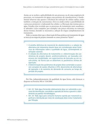 Boas práticas no abastecimento de água: procedimentos para a minimização de riscos à saúde
64 Secretaria de Vigilância em Saúde
Assim, ao se avaliar a aplicabilidade de um processo, ou de uma seqüência de
processos, no tratamento de águas com presença de cianobactérias, é funda-
mental observar não apenas a eficiência de remoção de células sadias, como
também a remoção de cianotoxinas. Deve-se ainda avaliar a possibilidade de
o processo promover a indesejada lise celular e a liberação das toxinas para a
água. Estudos têm revelado que os processos de tratamento mais usualmen-
te adotados (ciclo completo, por exemplo) são pouco eficientes na remoção
dessas toxinas, fazendo-se necessária a adoção de etapas complementares de
tratamento.
Pode-se mesmo dizer que a observação de boas práticas em tratamento de água
se inicia já na etapa de projeto, tomando-se como primeiras “lições”:
•	 A escolha definitiva do manancial de abastecimento e a seleção da
alternativa de tratamento devem levar em consideração séries histó-
ricas de informações sobre a qualidade da água, contemplando as
variações sazonais.
•	 A seleção da alternativa de tratamento e a determinação dos pa-
râmetros de projeto devem, preferencialmente, ser baseados em
ensaios de tratabilidade, em experimentos de bancada ou em es-
cala piloto, de forma que se obtenham os parâmetros ótimos de
operação.
•	 A determinação dos parâmetros de projeto deve contemplar as possí-
veis variações de vazões afluentes à ETA, decorrentes de alternativas
de operação e de aumento de demanda de consumo ao longo do
período de projeto.
Por fim, independentemente da qualidade da água bruta, cabe destacar o
disposto na Portaria MS no
518/2004:
•	 Art. 22. Toda água fornecida coletivamente deve ser submetida a pro-
cesso de desinfecção, concebido e operado de forma a garantir o aten-
dimento ao padrão microbiológico.
•	 Art. 23. Toda água para consumo humano suprida por manancial su-
perficial e distribuída por meio de canalização deve incluir tratamento
por filtração.
 
