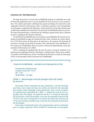Boas práticas no abastecimento de água: procedimentos para a minimização de riscos à saúde
65Secretaria de Vigilância em Saúde
Ensaios de tratabilidade
Na etapa de projeto, os ensaios de tratabilidade podem ser realizados em escala
de bancada, geralmente com o uso do aparelho de teste de jarros, ou em escala pi-
loto. Tais estudos permitem a definição da opção tecnológica de tratamento mais
adequada, fornecem informações sobre os produtos químicos mais apropriados,
suas dosagens e seqüências de aplicação e sobre parâmetros de projeto ótimos para
as diferentes unidades de tratamento. Os ensaios de tratabilidade podem servir ain-
da como ferramenta para a otimização de condições operacionais, para a reforma
ou para a ampliação de estações existentes.
Os estudos de tratabilidade devem considerar a possibilidade de ocorrerem mu-
danças de qualidade na água do manancial, bem como variações de vazões afluen-
tes à ETA decorrentes de alternativas de operação e de aumento de demanda de
consumo ao longo do período de projeto. Para informações mais detalhadas so-
bre ensaios de tratabilidade, deve-se recorrer à literatura especializada, como, por
exemplo, Di Bernardo et al. (2002).
Com o emprego do equipamento de teste de jarros, em geral, simulam-se os
processos de coagulação/mistura, floculação e sedimentação. Testes mais comple-
tos podem, adicionalmente, incluir a simulação da filtração. A título de ilustração,
inclui-se um exemplo real de um ensaio de tratabilidade.
Ensaio de tratabilidade – exemplo com emprego do Jar Test
Característica da água bruta
turbidez inicial (To) – 63 uT
pH – 7,07
Alcalinidade – 35 mg/L
ETAPA 1 – Aproximação inicial da dosagem ótima de sulfato
de alumínio
Os ensaios foram realizados em duas repetições, a fim de abranger
uma faixa mais ampla de doses de sulfato de alumínio. Na execução
dos ensaios, foram adotados como parâmetros: para a mistura rápida,
um gradiente de velocidade de 1.000 s-1
e tempo de mistura de 3 se-
gundos; para floculação, um gradiente de 50 s-1
e tempo de detenção
de 20 minutos; e para decantação, uma taxa de aplicação superficial de
10 m3
/m2
.dia, que corresponde a um tempo de coleta das amostras de
10 minutos (tempo contado após o término da simulação do processo
de floculação).
Esta etapa é conduzida como uma aproximação inicial e orientação
para as etapas seguintes. Nesse sentido foi encontrada uma dosagem
 