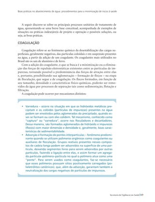 Boas práticas no abastecimento de água: procedimentos para a minimização de riscos à saúde
69Secretaria de Vigilância em Saúde
A seguir discorre-se sobre os principais processos unitários de tratamento de
água, apresentando-se uma breve base conceitual, acompanhada de exemplos de
situações ou práticas indesejáveis de projeto e operação e possíveis soluções, ou
seja, as boas práticas.
Coagulação
Coagulação refere-se ao fenômeno químico da desestabilização das cargas su-
perficiais, geralmente negativas, das partículas coloidais e em suspensão presentes
na água, a partir da adição de um coagulante. Os coagulantes mais utilizados no
Brasil são os sais de alumínio e de ferro.
Com a adição do coagulante, o que se busca é a minimização ou a elimina-
ção das forças de repulsão eletrostáticas existentes entre as partículas de im-
purezas, tornando possível a predominância das forças de atração entre elas
e, portanto, possibilitando sua aglomeração – formação de flocos – na etapa
de floculação, que segue a de coagulação. Os flocos formados, em função de
seu tamanho, densidade e características físico-químicas, poderão ser remo-
vidos da água por processos de separação tais como sedimentação, flotação e
filtração.
A coagulação pode ocorrer por mecanismos distintos:
•	 Varredura – ocorre na situação em que os hidróxidos metálicos pre-
cipitam e os colóides (partículas de impurezas) presentes na água
podem ser envolvidos pelos aglomerados do precipitado, quando es-
ses se formam ou com eles colidem. Tal mecanismo, conhecido como
“captura” ou “varredura”, ocorre nos floculadores e decantadores.
Dessa maneira, são formados aglomerados de hidróxido e impurezas
(flocos) com maior dimensão e densidade e, geralmente, boas carac-
terísticas de sedimentabilidade.
•	 Adsorção é formação de pontes interpartículas – fenômeno predomi-
nante quando se utilizam polímeros orgânicos como coagulantes ou
auxiliares de floculação. Grupos reativos presentes nesses compos-
tos de cadeia longa podem ser adsorvidos na superfície de uma par-
tícula, deixando segmentos livres para serem adsorvidos por outras
partículas, fazendo a ligação entre elas, e assim formar um agrega-
do partícula–polímero–partícula no qual o polímero atua como uma
“ponte”. Para serem usados como coagulantes, faz-se necessário
que esses polímeros possuam sítios positivamente carregados (po-
lieletrólitos catiônicos), que, além da adsorção, garantam também a
neutralização das cargas negativas de partículas de impurezas.
 