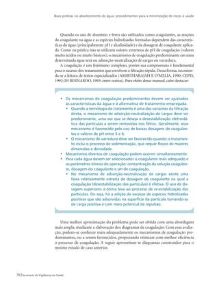 Boas práticas no abastecimento de água: procedimentos para a minimização de riscos à saúde
70 Secretaria de Vigilância em Saúde
Quando os sais de alumínio e ferro são utilizados como coagulantes, as reações
do coagulante na água e as espécies hidrolisadas formadas dependem das caracterís-
ticas da água (principalmente pH e alcalinidade) e da dosagem de coagulante aplica-
da. Como na prática não se utilizam valores extremos de pH de coagulação (valores
muito ácidos ou muito básicos), o mecanismo de coagulação predominante em uma
determinada água será ou adsorção-neutralização de cargas ou varredura.
A coagulação é um fenômeno complexo, porém sua compreensão é fundamental
para o sucesso dos tratamentos que envolvem a filtração rápida.Dessa forma,recomen-
da-se a leitura de textos especializados (AMIRTHARAJAH E O’MELIA, 1990; CEPIS,
1992; DI BERNARDO, 1993; entre outros). Para efeito desse manual, cabe destacar:
•	 Os mecanismos de coagulação predominantes devem ser ajustados
às características da água e à alternativa de tratamento empregada.
•	 Quando a tecnologia de tratamento é uma das variantes da filtração
direta, o mecanismo de adsorção-neutralização de cargas deve ser
predominante, uma vez que se deseja a desestabilização eletrostá-
tica das partículas a serem removidas nos filtros. Geralmente, esse
mecanismo é favorecido pelo uso de baixas dosagens de coagulan-
tes e valores de pH entre 5 e 6.
•	 O mecanismo de varredura deve ser favorecido quando o tratamen-
to inclui o processo de sedimentação, que requer flocos de maiores
dimensões e densidade.
•	 Mecanismos diversos de coagulação podem ocorrer simultaneamente.
•	 Para cada água devem ser selecionados o coagulante mais adequado e
os parâmetros ótimos de operação: concentração da solução coagulan-
te, dosagem do coagulante e pH de coagulação.
•	 No mecanismo de adsorção-neutralização de cargas existe uma
faixa relativamente estreita de dosagem de coagulante na qual a
coagulação (desestabilização das partículas) é efetiva. O uso de do-
sagem superiores à ótima leva ao processo de re-estabilização das
partículas. Ou seja, há a adição de excesso de espécies hidrolisadas
positivas que são adsorvidas na superfície da partícula tornando-as
de carga positiva e com novo potencial de repulsão.
Uma melhor aproximação do problema pode ser obtida com uma abordagem
mais ampla, mediante a elaboração dos diagramas de coagulação. Com essa avalia-
ção, podem-se conhecer mais adequadamente os mecanismos de coagulação pre-
dominantes, ou a serem favorecidos, propiciando otimizar com melhor eficiência
o processo de coagulação. A seguir apresentam-se diagramas construídos para o
mesmo estudo de caso anterior.
 