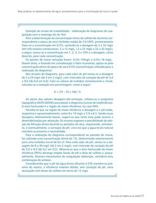 Boas práticas no abastecimento de água: procedimentos para a minimização de riscos à saúde
71Secretaria de Vigilância em Saúde
Exemplo de ensaio de tratabilidade – elaboração de diagramas de coa-
gulação com o emprego do Jar Test
Para a determinação da concentração ótima de sulfato de alumínio cor-
respondente à época de seca (turbidez média de 7,0 UNT), primeiramente
fixou-se a concentração em 0,5%, variando-se a dosagem de 2 a 32 mg/L
(em três ensaios consecutivos: 2 a 12 mg/L, 12 a 22 mg/L e 22 a 32 mg/L);
a seguir, variou-se a concentração em 1, 2, 3, 5 e 10% e a dosagem, como
descrito, para cada concentração.
Os pontos de maior remoção foram: 0,5%–10mg/L e 0,5%–18 mg/L,.
Diante disso, e levando em consideração o fator economia, optou-se pela
concentração ótima da época de seca 0,5% (concentração utilizada para a
realização do diagrama).
Nos ensaios do diagrama, para cada valor de pH variou-se a dosagem
de 2 a 24 mg/L (de 2 em 2 mg/L), com intervalos de variação do pH de 5,0
a 9,0 (de 0,4 em 0,4). Com os valores de turbidez remanescente e inicial,
calculou-se a remoção em porcentagem, como a seguir:
R = (Tf – Ti) x 100 / Ti
De posse dos valores dosagem–pH–remoção, utilizou-se o programa
topográfico DATA-GEOSIS para plotar o diagrama (curvas de isoeficiência).
A área hachurada é a região de maior eficiência, no caso 90%.
Percebe-se que na região de maior eficiência a dosagem e o pH estão,
respectiva e aproximadamente, entre 8 e 14 mg/L e 7,9 e 8,3. Sendo essas
dosagens relativamente baixas, sugere-se que nesta área pode ocorrer a
desestabilização por adsorção. Os ensaios sugerem a possibilidade de ado-
ção da filtração direta durante os períodos de seca, requerendo, entretan-
to, e eventualmente, a correção do pH, uma vez que a água bruta natural
mantém-se próxima à neutralidade.
Para a realização do diagrama correspondente ao período de chuva,
foi utilizada uma concentração ótima de 1%, determinada anteriormente
para uma turbidez inicial de 63 uT. Para cada valor de pH, variou-se a do-
sagem de 8 a 30 mg/L (de 2 em 2 mg/L), com intervalo de variação do pH
de 5,0 a 9,0 (de 0,2 em 0,2). Observa-se que a área hachurada de maior
eficiência (95%) abrange amplas faixas de pH e dose de sulfato e, prova-
velmente, diversos mecanismos de coagulação (adsorção, varredura e/ou
combinação de ambos).
Considerando que o pH da água bruta afluente à ETA mantém-se pró-
ximo do neutro, a eficiência máxima obtida, sem correção de pH, seria
alcançada com doses de sulfato em torno de 12 mg/L
 