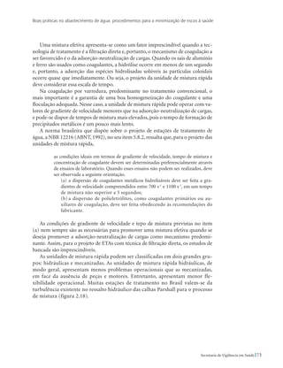 Boas práticas no abastecimento de água: procedimentos para a minimização de riscos à saúde
73Secretaria de Vigilância em Saúde
Uma mistura efetiva apresenta-se como um fator imprescindível quando a tec-
nologia de tratamento é a filtração direta e, portanto, o mecanismo de coagulação a
ser favorecido é o da adsorção-neutralização de cargas. Quando os sais de alumínio
e ferro são usados como coagulantes, a hidrólise ocorre em menos de um segundo
e, portanto, a adsorção das espécies hidrolisadas solúveis às partículas coloidais
ocorre quase que imediatamente. Ou seja, o projeto da unidade de mistura rápida
deve considerar essa escala de tempo.
Na coagulação por varredura, predominante no tratamento convencional, o
mais importante é a garantia de uma boa homogeneização do coagulante e uma
floculação adequada. Nesse caso, a unidade de mistura rápida pode operar com va-
lores de gradiente de velocidade menores que na adsorção-neutralização de cargas,
e pode-se dispor de tempos de mistura mais elevados, pois o tempo de formação de
precipitados metálicos é um pouco mais lento.
A norma brasileira que dispõe sobre o projeto de estações de tratamento de
água, a NBR 12216 (ABNT, 1992), no seu item 5.8.2, ressalta que, para o projeto das
unidades de mistura rápida,
as condições ideais em termos de gradiente de velocidade, tempo de mistura e
concentração de coagulante devem ser determinadas preferencialmente através
de ensaios de laboratório. Quando esses ensaios não podem ser realizados, deve
ser observada a seguinte orientação.
(a)	a dispersão de coagulantes metálicos hidrolisáveis deve ser feita a gra-
dientes de velocidade compreendidos entre 700 s-1
e 1100 s-1
, em um tempo
de mistura não superior a 5 segundos;
(b)	a dispersão de polieletrólitos, como coagulantes primários ou au-
xiliares de coagulação, deve ser feita obedecendo às recomendações do
fabricante.
As condições de gradiente de velocidade e tepo de mistura previstas no item
(a) nem sempre são as necessárias para promover uma mistura efetiva quando se
deseja promover a adsorção-neutralização de cargas como mecanismo predomi-
nante. Assim, para o projeto de ETAs com técnica de filtração direta, os estudos de
bancada são imprescindíveis.
As unidades de mistura rápida podem ser classificadas em dois grandes gru-
pos: hidráulicas e mecanizadas. As unidades de mistura rápida hidráulicas, de
modo geral, apresentam menos problemas operacionais que as mecanizadas,
em face da ausência de peças e motores. Entretanto, apresentam menor fle-
xibilidade operacional. Muitas estações de tratamento no Brasil valem-se da
turbulência existente no ressalto hidráulico das calhas Parshall para o processo
de mistura (figura 2.18).
 