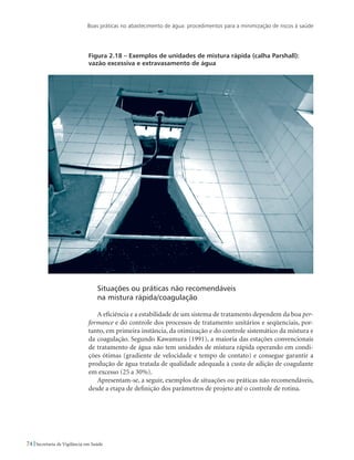 Boas práticas no abastecimento de água: procedimentos para a minimização de riscos à saúde
74 Secretaria de Vigilância em Saúde
Figura 2.18 – Exemplos de unidades de mistura rápida (calha Parshall):
vazão excessiva e extravasamento de água
Situações ou práticas não recomendáveis 				
na mistura rápida/coagulação
A eficiência e a estabilidade de um sistema de tratamento dependem da boa per-
formance e do controle dos processos de tratamento unitários e seqüenciais, por-
tanto, em primeira instância, da otimização e do controle sistemático da mistura e
da coagulação. Segundo Kawamura (1991), a maioria das estações convencionais
de tratamento de água não tem unidades de mistura rápida operando em condi-
ções ótimas (gradiente de velocidade e tempo de contato) e consegue garantir a
produção de água tratada de qualidade adequada à custa de adição de coagulante
em excesso (25 a 30%).
Apresentam-se, a seguir, exemplos de situações ou práticas não recomendáveis,
desde a etapa de definição dos parâmetros de projeto até o controle de rotina.
 