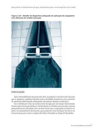 Boas práticas no abastecimento de água: procedimentos para a minimização de riscos à saúde
77Secretaria de Vigilância em Saúde
Figura 2.20 – Detalhe de dispositivo adequado de aplicação do coagulante
com difusores de simples execução
Floculação
Após a desestabilização das partículas,deve-se propiciar o encontro entre elas para
que se agreguem e ganhem tamanho, peso e densidade compatíveis com o processo
de separação sólido–líquido subseqüente (decantação, flotação ou filtração).
Isso é obtido por meio da mistura lenta da água por um tempo determinado,
favorecendo a formação de flocos. Na floculação, a turbulência provocada, expressa
pelo gradiente de velocidade, deve ser bem menor que a empregada na mistura rá-
pida e ser gradualmente decrescente, para propiciar a boa formação dos flocos no
início do processo e evitar a ruptura dos flocos formados ao longo do floculador.
 