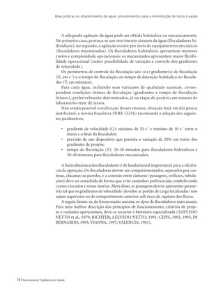 Boas práticas no abastecimento de água: procedimentos para a minimização de riscos à saúde
78 Secretaria de Vigilância em Saúde
A adequada agitação da água pode ser obtida hidráulica ou mecanicamente.
No primeiro caso, provoca-se um movimento sinuoso da água (floculadores hi-
dráulicos); no segundo, a agitação ocorre por meio de equipamentos mecânicos
(floculadores mecanizados). Os floculadores hidráulicos apresentam menores
custos e complexidade operacionais; os mecanizados apresentam maior flexibi-
lidade operacional (maior possibilidade de variação e controle dos gradientes
de velocidade).
Os parâmetros de controle da floculação são: o(s) gradiente(s) de floculação
(G, em s-1
) e o tempo de floculação ou tempo de detenção hidráulica no flocula-
dor (T, em minutos).
Para cada água, incluindo suas variações de qualidade sazonais, corres-
pondem condições ótimas de floculação (gradientes e tempo de floculação
ótimos), preferivelmente determinadas, já na etapa de projeto, em ensaios de
laboratório-teste de jarros.
Não sendo possível a realização desses ensaios, situação hoje em dia pouco
justificável, a norma brasileira (NBR 12216) recomenda a adoção dos seguin-
tes parâmetros:
•	 gradiente de velocidade (G): máximo de 70 s-1
e mínimo de 10 s-1
entre o
início e o final do floculador;
•	 previsão de um dispositivo que permita a variação de 20% em torno dos
gradientes de projeto;
•	 tempo de floculação (T): 20-30 minutos para floculadores hidráulicos e
30-40 minutos para floculadores mecanizados.
A hidrodinâmica dos floculadores é de fundamental importância para a eficiên-
cia da operação. Os floculadores devem ser compartimentados, separados por cor-
tinas, chicanas ou paredes, e a conexão entre câmaras (passagens, orifícios, tubula-
ções) deve ser concebida de forma que evite caminhos preferenciais, estabelecendo
curtos-circuitos e zonas mortas.Além disso, as passagens devem apresentar geome-
tria tal que os gradientes de velocidade (devidos às perdas de carga localizadas) não
sejam superiores ao do compartimento anterior, sob risco de ruptura dos flocos.
A seguir, listam-se, de forma muito sucinta, os tipos de floculadores mais usuais.
Para uma melhor descrição dos princípios de funcionamento, critérios de proje-
to e cuidados operacionais, deve-se recorrer à literatura especializada (AZEVEDO
NETTO et al., 1979; RICHTER; AZEVEDO NETTO, 1991; CEPIS, 1992, 1993; DI
BERNARDO, 1993; VIANNA, 1997; VALENCIA, 1981).
 