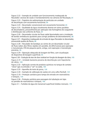 Figura 2.22 – Exemplo de unidade com funcionamento inadequado de
floculador: excesso de vazão e transbordamento nas câmaras de floculação, 81
Figura 2.23 – Trajetória da sedimentação de partículas em unidade 		
de decantação com escoamento horizontal, 84
Figura 2.24 – Decantador convencional com escoamento horizontal, 85
Figura 2.25 – Qualidade da água visivelmente distinta em séries paralelas 	
de decantadores, provavelmente por aplicação não homogênea do coagulante
e distribuição não uniforme do fluxo, 87
Figura 2.26 – Decantador circular de fluxo radial desnivelado com a instalação
de bordas vertedouras ajustáveis para corrigir problema de desnivelamento, 88
Figura 2.27 – Dispositivo inadequado de entrada de água floculada no decantador,
provocando quebra de flocos, 88
Figura 2.28 – Floculador de bandejas ao centro de um decantador circular 	
de fluxo radial, dois filtros rápidos em paralelo, de difícil acesso para operação
e manutenção, ETA de pequeno porte, antiga, com operação e manutenção
precárias, 94
Figura 2.29 – Operação adequada de lavagem de filtro, com visualização 	
de dispositivo de lavagem superficial, 95
Figura 2.30 – Evolução do teor de cloro residual em função da dosagem de cloro, 105
Figura 2.31 – Unidade bastante precária de desinfecção com hipoclorito 	
de cálcio, 109
Figura 2.32 – Aplicação correta de produtos químicos no tanque de contato:
“cloro”-gás na entrada e “cal” na saída, 109
Figura 2.33 – Aparelho de teste de jarros, 128
Figura 2.34 – Exemplo de calibração de vazões em uma calha Parshall, 129
Figura 2.35 – Proteção sanitária para tampa de entrada em reservatórios 	
e tanques, 139
Figura 2.36 – Proteção sanitária para passagem de tubulação em lajes 		
ou paredes de reservatórios e tanques, 140
Figura 3.1 – Turbidez da água de manancial superficial (médias mensais), 179
 