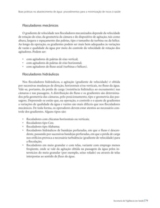 Boas práticas no abastecimento de água: procedimentos para a minimização de riscos à saúde
79Secretaria de Vigilância em Saúde
Floculadores mecânicos
O gradiente de velocidade nos floculadores mecanizados depende da velocidade
de rotação do eixo, da geometria da câmara e do dispositivo de agitação, tais como
altura, largura e espaçamento das paletas, tipo e tamanho da turbina ou da hélice.
Ao longo da operação, os gradientes podem ser mais bem adequados às variações
de vazão e qualidade da água por meio do controle da velocidade de rotação dos
agitadores. Podem ser:
•	 com agitadores de paletas de eixo vertical;
•	 com agitadores de paletas de eixo horizontal;
•	 com agitadores de fluxo axial (turbinas e hélices).
Floculadores hidráulicos
Nos floculadores hidráulicos, a agitação (gradiente de velocidade) é obtida
por sucessivas mudanças de direção, horizontais e/ou verticais, no fluxo da água.
Vale-se, portanto, da perda de carga (resistência hidráulica ao escoamento) nas
câmaras e nas passagens. A distribuição do fluxo e os gradientes são determina-
dos pela geometria das câmaras, pelo posicionamento, tipo e geometria das pas-
sagens. Depreende-se então que, na operação, o controle e o ajuste de gradientes
a variações de qualidade da água e vazões são mais difíceis que nos floculadores
mecânicos. De toda forma, os operadores devem estar atentos ao necessário con-
trole dos gradientes. Alguns tipos são:
•	 floculadores com chicanas horizontais ou verticais;
•	 floculadores tipo Cox;
•	 floculadores tipo Alabama;
•	 floculadores hidráulicos de bandejas perfuradas, em que o fluxo é descen-
dente, passando por sucessivas bandejas perfuradas, em que a perda de carga
nos orifícios provoca a necessária turbulência (gradiente de velocidade) para
a floculação;
•	 floculadores em meio granular e com telas, variante com emprego menos
freqüente, onde se vale da agitação obtida na passagem da água pelos in-
terstícios do meio granular (por exemplo, seixo rolado) ou através de telas
interpostas ao sentido de fluxo da água.
 