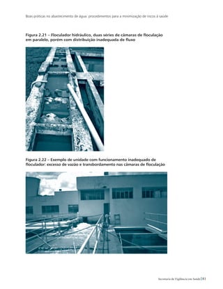 Boas práticas no abastecimento de água: procedimentos para a minimização de riscos à saúde
81Secretaria de Vigilância em Saúde
Figura 2.21 – Floculador hidráulico, duas séries de câmaras de floculação
em paralelo, porém com distribuição inadequada de fluxo
Figura 2.22 – Exemplo de unidade com funcionamento inadequado de
floculador: excesso de vazão e transbordamento nas câmaras de floculação
 