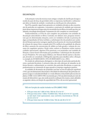 Boas práticas no abastecimento de água: procedimentos para a minimização de riscos à saúde
82 Secretaria de Vigilância em Saúde
Decantação
A decantação é uma das técnicas mais antigas e simples de clarificação da água e
resulta da ação da força da gravidade sobre as impurezas, facilitando a sedimenta-
ção delas no fundo da unidade e resultando na clarificação do sobrenadante.
Nas ETAs, quando a água bruta apresenta cor verdadeira elevada ou alta concentra-
ção de partículas em suspensão, é necessária a construção de unidades que removam
partedessasimpurezasdaáguaantesdeencaminhá-lasaosfiltros,demodoquedeveser
adotada a tecnologia denominada“tratamento de ciclo completo ou convencional”.
Tradicionalmente, as ETAs de ciclo completo são projetadas com unidades de
decantação antecedendo os filtros. Contudo, nos últimos anos, pesquisas mostra-
ram que em determinadas situações, como cor verdadeira elevada ou presença de
algas acompanhadas de baixa turbidez, a substituição dos decantadores por unida-
des de flotação apresenta vantagens significativas do ponto de vista da possibilidade
de redução do espaço físico ocupado pela ETA, melhoria da qualidade do afluente
do filtro, aumento da concentração de sólidos no lodo gerado e redução do con-
sumo de coagulante químico. Desde então, embora os flotadores exijam maiores
cuidados operacionais, algumas ETAs passaram a ser projetadas com unidades de
flotação e outras foram reformadas para possibilitar a substituição dos decantado-
res por flotadores. Por uma opção didática, este Manual aborda apenas a decanta-
ção, devendo ser consultada a bibliografia específica para detalhes sobre a flotação
(a exemplo de DI BERNARDO, 1993; DI BERNARDO et al., 2002).
No estudo da sedimentação, distinguem-se dois tipos de partículas: partícula dis-
creta e partícula floculenta. A primeira delas não sofre alteração de tamanho ou de
forma durante a sedimentação, ao contrário das partículas floculentas, as quais são
predominantes no tratamento de água quando se emprega coagulação química.
As unidades de decantação são projetadas com base na taxa de aplicação superficial
(TAS),queestádiretamenterelacionadaàvelocidadedesedimentaçãodaspartículassus-
pensasnaáguaeécalculadadividindo-seavazãoafluenteaodecantadorpelasuaáreaem
planta.ANBR-12216(ABNT/1992)recomendaqueaTASsejadeterminadapormeiode
ensaios de laboratório e que,não sendo possível a realização dos ensaios,sejam adotados
os seguintes valores,em função da capacidade das ETAs e de seu nível operacional:
TAS em função da vazão tratada na ETA (ABNT,1992)
•	 ETA que trata até 1.000 m3
/dia: TAS de 25 m3
m-2
d-1
•	 ETA que trata entre 1.000 e 10.000m3
/dia: TAS de 35 m3
m-2
d-1
quando
se tem bom nível operacional, caso contrário recomenda-se TAS de
até 25 m3
m-2
d-1
•	 ETA que trata mais de 10.000 m3
/dia: TAS de até 40 m3
m-2
d-1
 