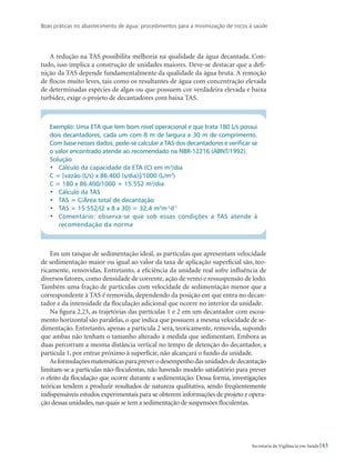 Boas práticas no abastecimento de água: procedimentos para a minimização de riscos à saúde
83Secretaria de Vigilância em Saúde
A redução na TAS possibilita melhoria na qualidade da água decantada. Con-
tudo, isso implica a construção de unidades maiores. Deve-se destacar que a defi-
nição da TAS depende fundamentalmente da qualidade da água bruta. A remoção
de flocos muito leves, tais como os resultantes de água com concentração elevada
de determinadas espécies de algas ou que possuem cor verdadeira elevada e baixa
turbidez, exige o projeto de decantadores com baixa TAS.
Exemplo: Uma ETA que tem bom nível operacional e que trata 180 L/s possui
dois decantadores, cada um com 8 m de largura e 30 m de comprimento.
Com base nesses dados, pede-se calcular a TAS dos decantadores e verificar se
o valor encontrado atende ao recomendado na NBR-12216 (ABNT/1992).
Solução
•	 Cálculo da capacidade da ETA (C) em m3
/dia
C = [vazão (L/s) x 86.400 (s/dia)]/1000 (L/m3
)
C = 180 x 86.400/1000 = 15.552 m3
/dia
•	 Cálculo da TAS
•	 TAS = C/Área total de decantação
•	 TAS = 15.552/(2 x 8 x 30) = 32,4 m3
m-2
d-1
•	 Comentário: observa-se que sob essas condições a TAS atende à
recomendação da norma
Em um tanque de sedimentação ideal, as partículas que apresentam velocidade
de sedimentação maior ou igual ao valor da taxa de aplicação superficial são, teo-
ricamente, removidas. Entretanto, a eficiência da unidade real sofre influência de
diversos fatores, como densidade de corrente, ação de vento e ressuspensão de lodo.
Também uma fração de partículas com velocidade de sedimentação menor que a
correspondente à TAS é removida, dependendo da posição em que entra no decan-
tador e da intensidade da floculação adicional que ocorre no interior da unidade.
Na figura 2.23, as trajetórias das partículas 1 e 2 em um decantador com escoa-
mento horizontal são paralelas, o que indica que possuem a mesma velocidade de se-
dimentação. Entretanto, apenas a partícula 2 será, teoricamente, removida, supondo
que ambas não tenham o tamanho alterado à medida que sedimentam. Embora as
duas percorram a mesma distância vertical no tempo de detenção do decantador, a
partícula 1, por entrar próximo à superfície, não alcançará o fundo da unidade.
Asformulaçõesmatemáticasparapreverodesempenhodasunidadesdedecantação
limitam-se a partículas não-floculentas, não havendo modelo satisfatório para prever
o efeito da floculação que ocorre durante a sedimentação. Dessa forma, investigações
teóricas tendem a produzir resultados de natureza qualitativa, sendo freqüentemente
indispensáveis estudos experimentais para se obterem informações de projeto e opera-
ção dessas unidades, nas quais se tem a sedimentação de suspensões floculentas.
 