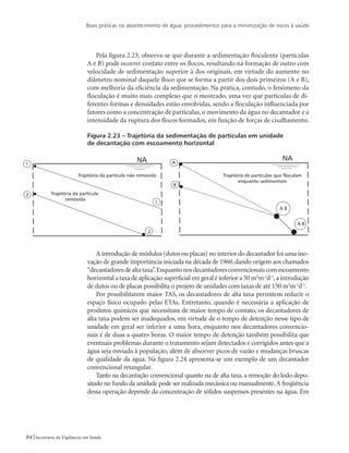 Boas práticas no abastecimento de água: procedimentos para a minimização de riscos à saúde
84 Secretaria de Vigilância em Saúde
Pela figura 2.23, observa-se que durante a sedimentação floculenta (partículas
A e B) pode ocorrer contato entre os flocos, resultando na formação de outro com
velocidade de sedimentação superior à dos originais, em virtude do aumento no
diâmetro nominal daquele floco que se forma a partir dos dois primeiros (A e B),
com melhoria da eficiência da sedimentação. Na prática, contudo, o fenômeno da
floculação é muito mais complexo que o mostrado, uma vez que partículas de di-
ferentes formas e densidades estão envolvidas, sendo a floculação influenciada por
fatores como a concentração de partículas, o movimento da água no decantador e a
intensidade da ruptura dos flocos formados, em função de forças de cisalhamento.
Figura 2.23 – Trajetória da sedimentação de partículas em unidade
de decantação com escoamento horizontal
A introdução de módulos (dutos ou placas) no interior do decantador foi uma ino-
vação de grande importância iniciada na década de 1960, dando origem aos chamados
“decantadoresdealtataxa”.Enquantonosdecantadoresconvencionaiscomescoamento
horizontal a taxa de aplicação superficial em geral é inferior a 50 m3
m-2
d-1
,a introdução
de dutos ou de placas possibilita o projeto de unidades com taxas de até 150 m3
m-2
d-1
.
Por possibilitarem maior TAS, os decantadores de alta taxa permitem reduzir o
espaço físico ocupado pelas ETAs. Entretanto, quando é necessária a aplicação de
produtos químicos que necessitam de maior tempo de contato, os decantadores de
alta taxa podem ser inadequados, em virtude de o tempo de detenção nesse tipo de
unidade em geral ser inferior a uma hora, enquanto nos decantadores convencio-
nais é de duas a quatro horas. O maior tempo de detenção também possibilita que
eventuais problemas durante o tratamento sejam detectados e corrigidos antes que a
água seja enviada à população, além de absorver picos de vazão e mudanças bruscas
de qualidade da água. Na figura 2.24 apresenta-se um exemplo de um decantador
convencional retangular.
Tanto na decantação convencional quanto na de alta taxa, a remoção do lodo depo-
sitado no fundo da unidade pode ser realizada mecânica ou manualmente.A freqüência
dessa operação depende da concentração de sólidos suspensos presentes na água. Em
 