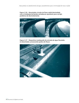 Boas práticas no abastecimento de água: procedimentos para a minimização de riscos à saúde
88 Secretaria de Vigilância em Saúde
Figura 2.26 – Decantador circular de fluxo radial desnivelado
com a instalação de bordas vertedouras ajustáveis para corrigir
problema de desnivelamento
Figura 2.27 – Dispositivo inadequado de entrada de água floculada
no decantador, provocando quebra de flocos
 