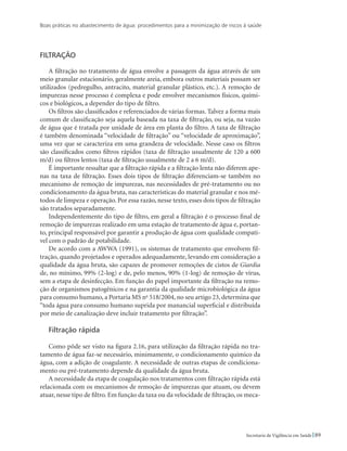 Boas práticas no abastecimento de água: procedimentos para a minimização de riscos à saúde
89Secretaria de Vigilância em Saúde
Filtração
A filtração no tratamento de água envolve a passagem da água através de um
meio granular estacionário, geralmente areia, embora outros materiais possam ser
utilizados (pedregulho, antracito, material granular plástico, etc.). A remoção de
impurezas nesse processo é complexa e pode envolver mecanismos físicos, quími-
cos e biológicos, a depender do tipo de filtro.
Os filtros são classificados e referenciados de várias formas. Talvez a forma mais
comum de classificação seja aquela baseada na taxa de filtração, ou seja, na vazão
de água que é tratada por unidade de área em planta do filtro. A taxa de filtração
é também denominada “velocidade de filtração” ou “velocidade de aproximação”,
uma vez que se caracteriza em uma grandeza de velocidade. Nesse caso os filtros
são classificados como filtros rápidos (taxa de filtração usualmente de 120 a 600
m/d) ou filtros lentos (taxa de filtração usualmente de 2 a 6 m/d).
É importante ressaltar que a filtração rápida e a filtração lenta não diferem ape-
nas na taxa de filtração. Esses dois tipos de filtração diferenciam-se também no
mecanismo de remoção de impurezas, nas necessidades de pré-tratamento ou no
condicionamento da água bruta, nas características do material granular e nos mé-
todos de limpeza e operação. Por essa razão, nesse texto, esses dois tipos de filtração
são tratados separadamente.
Independentemente do tipo de filtro, em geral a filtração é o processo final de
remoção de impurezas realizado em uma estação de tratamento de água e, portan-
to, principal responsável por garantir a produção de água com qualidade compatí-
vel com o padrão de potabilidade.
De acordo com a AWWA (1991), os sistemas de tratamento que envolvem fil-
tração, quando projetados e operados adequadamente, levando em consideração a
qualidade da água bruta, são capazes de promover remoções de cistos de Giardia
de, no mínimo, 99% (2-log) e de, pelo menos, 90% (1-log) de remoção de vírus,
sem a etapa de desinfecção. Em função do papel importante da filtração na remo-
ção de organismos patogênicos e na garantia da qualidade microbiológica da água
para consumo humano, a Portaria MS no
518/2004, no seu artigo 23, determina que
“toda água para consumo humano suprida por manancial superficial e distribuída
por meio de canalização deve incluir tratamento por filtração”.
Filtração rápida
Como pôde ser visto na figura 2.16, para utilização da filtração rápida no tra-
tamento de água faz-se necessário, minimamente, o condicionamento químico da
água, com a adição de coagulante. A necessidade de outras etapas de condiciona-
mento ou pré-tratamento depende da qualidade da água bruta.
A necessidade da etapa de coagulação nos tratamentos com filtração rápida está
relacionada com os mecanismos de remoção de impurezas que atuam, ou devem
atuar, nesse tipo de filtro. Em função da taxa ou da velocidade de filtração, os meca-
 