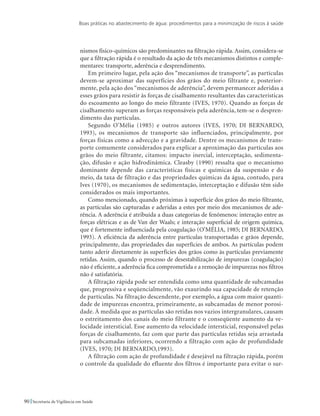 Boas práticas no abastecimento de água: procedimentos para a minimização de riscos à saúde
90 Secretaria de Vigilância em Saúde
nismos físico-químicos são predominantes na filtração rápida. Assim, considera-se
que a filtração rápida é o resultado da ação de três mecanismos distintos e comple-
mentares: transporte, aderência e desprendimento.
Em primeiro lugar, pela ação dos “mecanismos de transporte”, as partículas
devem-se aproximar das superfícies dos grãos do meio filtrante e, posterior-
mente, pela ação dos “mecanismos de aderência”, devem permanecer aderidas a
esses grãos para resistir às forças de cisalhamento resultantes das características
do escoamento ao longo do meio filtrante (IVES, 1970). Quando as forças de
cisalhamento superam as forças responsáveis pela aderência, tem-se o despren-
dimento das partículas.
Segundo O’Mélia (1985) e outros autores (IVES, 1970; DI BERNARDO,
1993), os mecanismos de transporte são influenciados, principalmente, por
forças físicas como a advecção e a gravidade. Dentre os mecanismos de trans-
porte comumente considerados para explicar a aproximação das partículas aos
grãos do meio filtrante, citamos: impacto inercial, interceptação, sedimenta-
ção, difusão e ação hidrodinâmica. Cleasby (1990) ressalta que o mecanismo
dominante depende das características físicas e químicas da suspensão e do
meio, da taxa de filtração e das propriedades químicas da água, contudo, para
Ives (1970), os mecanismos de sedimentação, interceptação e difusão têm sido
considerados os mais importantes.
Como mencionado, quando próximas à superfície dos grãos do meio filtrante,
as partículas são capturadas e aderidas a estes por meio dos mecanismos de ade-
rência. A aderência é atribuída a duas categorias de fenômenos: interação entre as
forças elétricas e as de Van der Waals; e interação superficial de origem química,
que é fortemente influenciada pela coagulação (O’MÉLIA, 1985; DI BERNARDO,
1993). A eficiência da aderência entre partículas transportadas e grãos depende,
principalmente, das propriedades das superfícies de ambos. As partículas podem
tanto aderir diretamente às superfícies dos grãos como às partículas previamente
retidas. Assim, quando o processo de desestabilização de impurezas (coagulação)
não é eficiente, a aderência fica comprometida e a remoção de impurezas nos filtros
não é satisfatória.
A filtração rápida pode ser entendida como uma quantidade de subcamadas
que, progressiva e seqüencialmente, vão exaurindo sua capacidade de retenção
de partículas. Na filtração descendente, por exemplo, a água com maior quanti-
dade de impurezas encontra, primeiramente, as subcamadas de menor porosi-
dade. À medida que as partículas são retidas nos vazios intergranulares, causam
o estreitamento dos canais do meio filtrante e o conseqüente aumento da ve-
locidade intersticial. Esse aumento da velocidade intersticial, responsável pelas
forças de cisalhamento, faz com que parte das partículas retidas seja arrastada
para subcamadas inferiores, ocorrendo a filtração com ação de profundidade
(IVES, 1970; DI BERNARDO,1993).
A filtração com ação de profundidade é desejável na filtração rápida, porém
o controle da qualidade do efluente dos filtros é importante para evitar o sur-
 