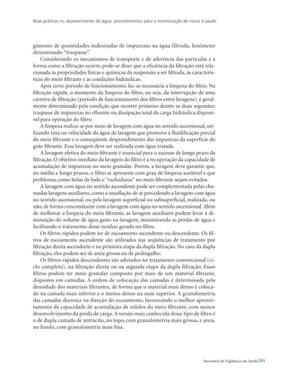 Boas práticas no abastecimento de água: procedimentos para a minimização de riscos à saúde
91Secretaria de Vigilância em Saúde
gimento de quantidades indesejadas de impurezas na água filtrada, fenômeno
denominado “traspasse”.
Considerando os mecanismos de transporte e de aderência das partículas e a
forma como a filtração ocorre, pode-se dizer que a eficiência da filtração está rela-
cionada às propriedades físicas e químicas da suspensão a ser filtrada, às caracterís-
ticas do meio filtrante e às condições hidráulicas.
Após certo período de funcionamento, faz-se necessária a limpeza do filtro. Na
filtração rápida, o momento da limpeza do filtro, ou seja, da interrupção de uma
carreira de filtração (período de funcionamento dos filtros entre lavagens), é geral-
mente determinado pela condição que ocorrer primeiro dentre as duas seguintes:
traspasse de impurezas no efluente ou dissipação total da carga hidráulica disponí-
vel para operação do filtro.
A limpeza realiza-se por meio de lavagem com água no sentido ascensional, uti-
lizando taxa ou velocidade da água de lavagem que promova a fluidificação parcial
do meio filtrante e o conseqüente desprendimento das impurezas da superfície do
grão filtrante. Essa lavagem deve ser realizada com água tratada.
A lavagem efetiva do meio filtrante é essencial para o sucesso de longo prazo da
filtração. O objetivo imediato da lavagem do filtro é a recuperação da capacidade de
acumulação de impurezas no meio granular. Porém, a lavagem deve garantir que,
no médio e longo prazos, o filtro se apresente com grau de limpeza aceitável e que
problemas como bolas de lodo e “rachaduras” no meio filtrante sejam evitados.
A lavagem com água no sentido ascendente pode ser complementada pelas cha-
madas lavagens auxiliares, como a insuflação de ar precedendo a lavagem com água
no sentido ascensional, ou pela lavagem superficial ou subsuperficial, realizada, ou
não, de forma concomitante com a lavagem com água no sentido ascensional.Além
de melhorar a limpeza do meio filtrante, as lavagens auxiliares podem levar à di-
minuição do volume de água gasto na lavagem, minimizando as perdas de água e
facilitando o tratamento desse resíduo gerado no filtro.
Os filtros rápidos podem ser de escoamento ascendente ou descendente. Os fil-
tros de escoamento ascendente são utilizados nas seqüências de tratamento por
filtração direta ascendente e na primeira etapa da dupla filtração. No caso da dupla
filtração, eles podem ser de areia grossa ou de pedregulho.
Os filtros rápidos descendentes são adotados no tratamento convencional (ci-
clo completo), na filtração direta ou na segunda etapa da dupla filtração. Esses
filtros podem ter meio granular composto por mais de um material filtrante,
dispostos em camadas. A ordem de colocação das camadas é determinada pela
densidade dos materiais filtrantes, de forma que o material mais denso é coloca-
do na camada mais inferior e o menos denso na mais superior. A granulometria
das camadas decresce na direção do escoamento, favorecendo o melhor aprovei-
tamento da capacidade de acumulação de sólidos do meio filtrante, com menor
desenvolvimento da perda de carga. A versão mais conhecida desse tipo de filtro é
o de dupla camada de antracito, no topo, com granulometria mais grossa, e areia,
no fundo, com granulometria mais fina.
 
