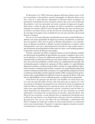 Boas práticas no abastecimento de água: procedimentos para a minimização de riscos à saúde
92 Secretaria de Vigilância em Saúde
Di Bernardo et al. (2003) destacam algumas diferenças básicas entre os fil-
tros ascendentes e descendentes quando empregados na filtração direta, entre
elas o fato de o meio filtrante empregado na filtração direta ascendente ser
geralmente constituído de areia com grãos maiores que os do caso da filtração
descendente e com isso apresentar um maior consumo de água para lavagem.
Além disso, a coleta de água de lavagem nos filtros ascendentes é geralmente
efetuada nas mesmas calhas de coleta de água filtrada, fato que em muitos paí-
ses limita o uso dessa técnica, em face do risco de contaminação da água filtra-
da com água de lavagem como resultado de erro em uma manobra operacional
durante a lavagem.
Por sua vez, em meios filtrantes estratificados de um único material filtrante, o
afluente com maior quantidade de impurezas encontra, inicialmente, as subcama-
das com menores vazios entre os grãos na filtração descendente e, em contrapo-
sição, na filtração ascendente o afluente encontra inicialmente os maiores vazios
intergranulares. Com isso o desenvolvimento da perda de carga resulta menor, o
aproveitamento da profundidade do filtro pode ser maior e essa unidade geralmen-
te apresenta carreiras de filtração mais longas.
Durante a operação dos filtros, mudanças bruscas na taxa de filtração resultam
em deterioração da qualidade da água filtrada, isso porque o equilíbrio entre as for-
ças de aderência e as forças de cisalhamento podem favorecer o desprendimento de
material retido ou ainda não permitir que estes sejam retidos nos vazios intragranu-
lares. Para evitar tais problemas, os filtros devem ser cuidadosamente operados. São
reconhecidas quatro condições de operação de filtros rápidos: (i) carga hidráulica
disponível constante e resistência total do filtro variável; (ii) carga hidráulica dispo-
nível constante e resistência total do filtro constante; (iii) carga hidráulica disponível
variável e resistência total do filtro constante; e (iv) carga hidráulica disponível variável
e resistência total do filtro variável.Segundo Cleasby (1990),é impossível fazer genera-
lizações sobre a aplicabilidade das diferentes formas de operação de filtros. Cada uma
tem sua aplicabilidade e deve ser utilizada quando as condições forem apropriadas.
Essas formas de operação são descritas com detalhes em vários livros-tex-
tos e não são aqui discutidas. Porém, cabe mencionar que as opções (ii) e (iii)
necessitam de instalação de dispositivos de controle de vazão na tubulação de
saída dos filtros ou dispositivos de controle de vazão e de nível. Os filtros ope-
rados com carga hidráulica disponível variável e resistência total do filtro va-
riável dispensam tais dispositivos e podem ser de taxa constante ou variável
(declinante), em função das características de entrada e saída dos filtros. Nos
filtros de taxa constante, a vazão afluente deve ser igualmente distribuída entre
os filtros de uma bateria, e essa distribuição é feita por meio de vertedores com
descarga livre. Por sua vez, nos filtros de taxa declinante, a alimentação dos
filtros é afogada, de modo que os filtros de uma mesma bateria se comportam
como vasos comunicantes. O quadro 2.4 apresenta algumas situações ou práti-
cas indesejáveis na operação de filtros rápidos.
 