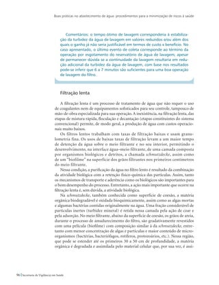 Boas práticas no abastecimento de água: procedimentos para a minimização de riscos à saúde
96 Secretaria de Vigilância em Saúde
Comentários: o tempo ótimo de lavagem corresponderia à estabiliza-
ção da turbidez da água de lavagem em valores reduzidos e/ou além dos
quais o ganho já não seria justificável em termos de custo x benefício. No
caso apresentado, o último evento de coleta corresponde ao término da
operação por esgotamento do reservatório de água de lavagem; apesar
de permanecer dúvida se a continuidade da lavagem resultaria em redu-
ção adicional da turbidez da água de lavagem, com base nos resultados
pode-se inferir que 6 a 7 minutos são suficientes para uma boa operação
de lavagem do filtro.
Filtração lenta
A filtração lenta é um processo de tratamento de água que não requer o uso
de coagulantes nem de equipamentos sofisticados para seu controle, tampouco de
mão-de-obra especializada para sua operação. A inexistência, na filtração lenta, das
etapas de mistura rápida, floculação e decantação (etapas constituintes do sistema
convencional) permite, de modo geral, a produção de água com custos operacio-
nais muito baixos.
Os filtros lentos trabalham com taxas de filtração baixas e usam granu-
lometria fina. Os usos de baixas taxas de filtração levam a um maior tempo
de detenção da água sobre o meio filtrante e no seu interior, permitindo o
desenvolvimento, na interface água–meio filtrante, de uma camada composta
por organismos biológicos e detritos, a chamada schmutzdecke, assim como
de um “biofilme” na superfície dos grãos filtrantes nos primeiros centímetros
do meio filtrante.
Nessa condição, a purificação da água no filtro lento é resultado da combinação
da atividade biológica com a retenção físico-química das partículas. Assim, tanto
os mecanismos de transporte e aderência como os biológicos são importantes para
o bom desempenho do processo. Entretanto, a ação mais importante que ocorre na
filtração lenta é, sem dúvida, a atividade biológica.
Na schmutzdecke, também conhecida como superfície de coesão, a matéria
orgânica biodegradável é oxidada bioquimicamente, assim como as algas mortas
e algumas bactérias contidas originalmente na água. Uma fração considerável de
partículas inertes (turbidez mineral) é retida nessa camada pela ação de coar e
pela adsorção. No meio filtrante, abaixo da superfície de coesão, os grãos de areia,
durante o processo de amadurecimento do filtro, são gradativamente revestidos
com uma película (biofilme) com composição similar à da schmutzdecke, entre-
tanto com menor concentração de algas e partículas e maior conteúdo de micro-
organismos (bactérias, bacteriófagos, rotíferos, protozoários, etc.). Nessa região,
que pode se estender até os primeiros 30 a 50 cm de profundidade, a matéria
orgânica é degradada e assimilada pelo material celular que, por sua vez, é assi-
 