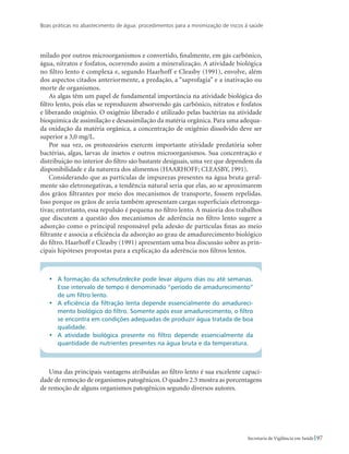 Boas práticas no abastecimento de água: procedimentos para a minimização de riscos à saúde
97Secretaria de Vigilância em Saúde
milado por outros microorganismos e convertido, finalmente, em gás carbônico,
água, nitratos e fosfatos, ocorrendo assim a mineralização. A atividade biológica
no filtro lento é complexa e, segundo Haarhoff e Cleasby (1991), envolve, além
dos aspectos citados anteriormente, a predação, a “saprofagia” e a inativação ou
morte de organismos.
As algas têm um papel de fundamental importância na atividade biológica do
filtro lento, pois elas se reproduzem absorvendo gás carbônico, nitratos e fosfatos
e liberando oxigênio. O oxigênio liberado é utilizado pelas bactérias na atividade
bioquímica de assimilação e desassimilação da matéria orgânica. Para uma adequa-
da oxidação da matéria orgânica, a concentração de oxigênio dissolvido deve ser
superior a 3,0 mg/L.
Por sua vez, os protozoários exercem importante atividade predatória sobre
bactérias, algas, larvas de insetos e outros microorganismos. Sua concentração e
distribuição no interior do filtro são bastante desiguais, uma vez que dependem da
disponibilidade e da natureza dos alimentos (HAARHOFF; CLEASBY, 1991).
Considerando que as partículas de impurezas presentes na água bruta geral-
mente são eletronegativas, a tendência natural seria que elas, ao se aproximarem
dos grãos filtrantes por meio dos mecanismos de transporte, fossem repelidas.
Isso porque os grãos de areia também apresentam cargas superficiais eletronega-
tivas; entretanto, essa repulsão é pequena no filtro lento. A maioria dos trabalhos
que discutem a questão dos mecanismos de aderência no filtro lento sugere a
adsorção como o principal responsável pela adesão de partículas finas ao meio
filtrante e associa a eficiência da adsorção ao grau de amadurecimento biológico
do filtro. Haarhoff e Cleasby (1991) apresentam uma boa discussão sobre as prin-
cipais hipóteses propostas para a explicação da aderência nos filtros lentos.
•	 A formação da schmutzdecke pode levar alguns dias ou até semanas.
Esse intervalo de tempo é denominado “período de amadurecimento”
de um filtro lento.
•	 A eficiência da filtração lenta depende essencialmente do amadureci-
mento biológico do filtro. Somente após esse amadurecimento, o filtro
se encontra em condições adequadas de produzir água tratada de boa
qualidade.
•	 A atividade biológica presente no filtro depende essencialmente da
quantidade de nutrientes presentes na água bruta e da temperatura.
Uma das principais vantagens atribuídas ao filtro lento é sua excelente capaci-
dade de remoção de organismos patogênicos. O quadro 2.5 mostra as porcentagens
de remoção de alguns organismos patogênicos segundo diversos autores.
 