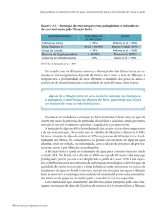 Boas práticas no abastecimento de água: procedimentos para a minimização de riscos à saúde
98 Secretaria de Vigilância em Saúde
Quadro 2.5 – Remoção de microorganismos patogênicos e indicadores
de contaminação pela filtração lenta
MICROORGANISMO PERCENTAGEM
DE REMOÇÃO
AUTOR
Coliformes totais  99% Bellamy et al. (1985)
Vírus (Polivírus 1) 98,25 – 99,99% Poynter e Slade (1977)
Cistos de Giardia  98% Bellamy et al. (1985)
Oocistos de Cryptosporidium  99,99% Timms et al. (1995)
Cercárias de Schistosomona 100% Galvis et al. (1997)
FONTE: Di Bernardo et al. (1999)
De acordo com os diferentes autores, o desempenho dos filtros lentos na re-
moção de microorganismos depende de fatores tais como: a taxa de filtração; a
temperatura; a profundidade do meio filtrante; o tamanho dos grãos da areia; o
coeficiente de desuniformidade; a maturidade do meio filtrante, entre outros.
Apesar de a filtração lenta ter uma excelente remoção microbiológica,
é obrigatória a desinfecção do efluente do filtro, garantindo que haverá
um residual de cloro na rede distribuidora.
Quanto à cor verdadeira, a remoção no filtro lento não é eficaz, uma vez que ela
ocorre em razão da presença de partículas dissolvidas e coloidais, sendo, portanto,
necessário um pré-tratamento químico (coagulação) para removê-las.
A remoção de algas no filtro lento depende das características desse organismos
e de sua concentração. De acordo com o trabalho de Mouchet e Bennélye (1998),
há uma remoção de algas da ordem de 99% no processo de filtração lenta. A col-
matagem dos filtros, em conseqüência da grande concentração de algas na água
afluente, pode ser evitada, ou minimizada, com a adoção de processos de pré-tra-
tamento, como a pré-filtração em pedregulho.
A filtração lenta é usada no tratamento de água para consumo humano desde
o século XIX. No Brasil, até a década de 1960 esse tipo de filtração tinha emprego
privilegiado, porém passou a ser desprezado a partir dos anos 1970. Dois aspec-
tos contribuíram para esse processo de substituição tecnológica: a deterioração da
qualidade de vários mananciais e a forte influência norte-americana na prática de
tratamento de água no Brasil. Com isso, mesmo em situações nas quais a filtração
lenta se mostrava a tecnologia mais sustentável (manancial preservado, comunida-
des rurais ou de pequeno ou médio porte), essa alternativa era esquecida.
Cabe mencionar que, atualmente, em diversos países europeus, pelas suas van-
tagens na remoção de cistos de Giardia e de oocistos de Cryptosporidium, a filtração
 