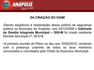DA CRIAÇÃO DO GGIM

•Dando seqüência à implantação dessa política de segurança
pública no Município de Anápolis, aos 23/12/2009 o Gabinete
de Gestão Integrada Municipal – GGI-M foi criado mediante
Decreto Municipal nº. 29.518.

•A primeira reunião do Pleno se deu aos 10/02/2010, contando
com a presença unânime de todos os seus membros
convocados e convidados pelo Chefe do Executivo Municipal.
 