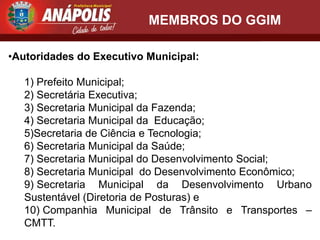MEMBROS DO GGIM

•Autoridades do Executivo Municipal:

   1) Prefeito Municipal;
   2) Secretária Executiva;
   3) Secretaria Municipal da Fazenda;
   4) Secretaria Municipal da Educação;
   5)Secretaria de Ciência e Tecnologia;
   6) Secretaria Municipal da Saúde;
   7) Secretaria Municipal do Desenvolvimento Social;
   8) Secretaria Municipal do Desenvolvimento Econômico;
   9) Secretaria Municipal da Desenvolvimento Urbano
   Sustentável (Diretoria de Posturas) e
   10) Companhia Municipal de Trânsito e Transportes –
   CMTT.
 