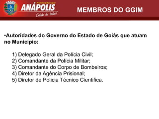 MEMBROS DO GGIM


•Autoridades do Governo do Estado de Goiás que atuam
no Município:

  1) Delegado Geral da Polícia Civil;
  2) Comandante da Polícia Militar;
  3) Comandante do Corpo de Bombeiros;
  4) Diretor da Agência Prisional;
  5) Diretor de Policia Técnico Cientifica.
 