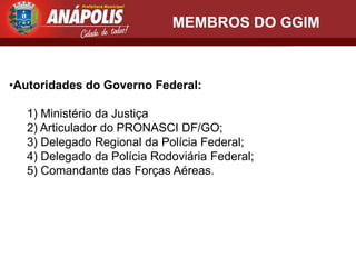 MEMBROS DO GGIM



•Autoridades do Governo Federal:

  1) Ministério da Justiça
  2) Articulador do PRONASCI DF/GO;
  3) Delegado Regional da Polícia Federal;
  4) Delegado da Polícia Rodoviária Federal;
  5) Comandante das Forças Aéreas.
 