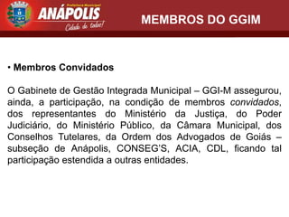 MEMBROS DO GGIM


• Membros Convidados

O Gabinete de Gestão Integrada Municipal – GGI-M assegurou,
ainda, a participação, na condição de membros convidados,
dos representantes do Ministério da Justiça, do Poder
Judiciário, do Ministério Público, da Câmara Municipal, dos
Conselhos Tutelares, da Ordem dos Advogados de Goiás –
subseção de Anápolis, CONSEG’S, ACIA, CDL, ficando tal
participação estendida a outras entidades.
 