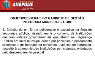 OBJETIVOS GERAIS DO GABINETE DE GESTÃO
           INTEGRADA MUNICIPAL – GGIM

1. Criação de um fórum deliberativo e executivo na área de
segurança pública, visando reunir o conjunto de instituições
das três esferas governamentais que atuam na Segurança
Pública em nível municipal, tendo por princípios o pensamento
sistêmico, a deliberação por consenso, ausência de hierarquia,
respeito à autonomia das instituições participantes, orientados
pelo desprendimento pessoal.
 