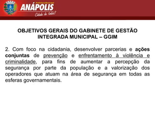 OBJETIVOS GERAIS DO GABINETE DE GESTÃO
          INTEGRADA MUNICIPAL – GGIM

2. Com foco na cidadania, desenvolver parcerias e ações
conjuntas de prevenção e enfrentamento à violência e
criminalidade, para fins de aumentar a percepção da
segurança por parte da população e a valorização dos
operadores que atuam na área de segurança em todas as
esferas governamentais.
 