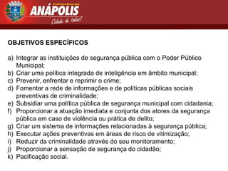 OBJETIVOS ESPECÍFICOS

a) Integrar as instituições de segurança pública com o Poder Público
   Municipal;
b) Criar uma política integrada de inteligência em âmbito municipal;
c) Prevenir, enfrentar e reprimir o crime;
d) Fomentar a rede de informações e de políticas públicas sociais
   preventivas de criminalidade;
e) Subsidiar uma política pública de segurança municipal com cidadania;
f) Proporcionar a atuação imediata e conjunta dos atores da segurança
   pública em caso de violência ou prática de delito;
g) Criar um sistema de informações relacionadas à segurança pública;
h) Executar ações preventivas em áreas de risco de vitimização;
i) Reduzir da criminalidade através do seu monitoramento;
j) Proporcionar a sensação de segurança do cidadão;
k) Pacificação social.
 