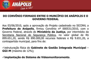 DO CONVÊNIO FIRMADO ENTRE O MUNCÍPIO DE ANÁPOLIS E O
                 GOVERNO FEDERAL

Aos 03/06/2010, após a aprovação do Projeto cadastrado no SICONV, a
Prefeitura de Anápolis, firmou Convênio nº 000531/2010, com o
Governo Federal, através do Ministério da Justiça, por intermédio da
Secretaria Nacional de Segurança Pública, no valor global de R$
899.651,20, sendo R$ 890.000,00 recursos federais e R$ 9.651,20, a
contrapartida municipal, para fins de:

estruturação física do Gabinete de Gestão Integrada Municipal –
GGI-M (máximo de 12%);

implantação do Sistema de Videomonitoramento.
 